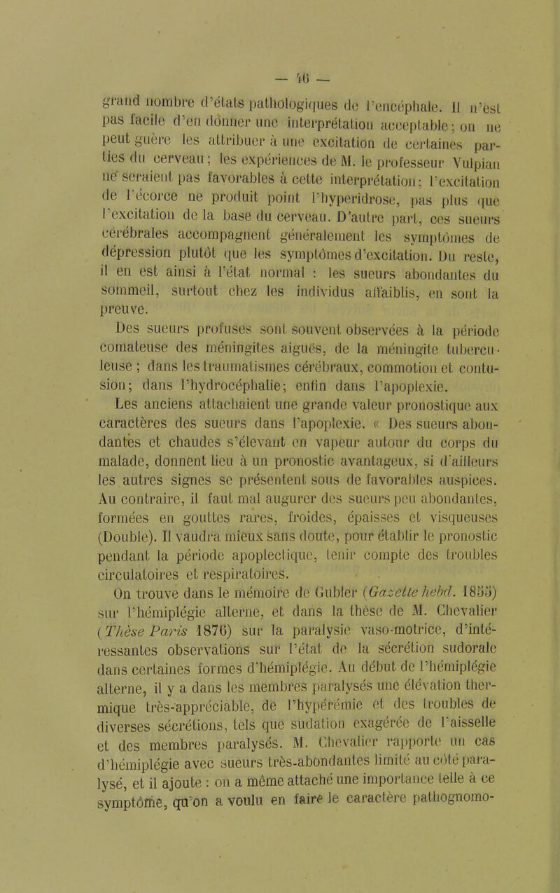 pas facile d’en donner une interprétation acceptable ; on ne peut guère les attribuer à une excitation de certaines par- ties du cerveau; les expériences de M. le professeur Vulpian ne seraient pas favorables à cette interprétation; l’excitation de 1 écorce ne produit point 1 hyperidrose, pas plus que 1 excitation de la base du cerveau. D’autre part, ces sueurs cérébrales accompagnent généralement les symptômes de dépression plutôt que les symptômes d’excitation. Du reste, il en est ainsi à l’état normal : les sueurs abondantes du sommeil, surtout chez les individus affaiblis, en sont la preuve. Des sueurs profuses sont souvent observées à la période comateuse des méningites aigues, de la méningite tubercu- leuse ; dans les traumatismes cérébraux, commotion et contu- sion; dans l’hydrocéphalie; enfin dans l’apoplexie. Les anciens attachaient une grande valeur pronostique aux caractères des sueurs dans l’apoplexie. « Des sueurs abon- dantes et chaudes s’élevant en vapeur autour du corps du malade, donnent lieu à un pronostic avantageux, si d'ailleurs les autres signes se présentent sous de favorables auspices. Au contraire, il faut mal augurer des sueurs peu abondantes, formées en gouttes rares, froides, épaisses et visqueuses (Double). Il vaudra mieux sans doute, pour établir le pronostic pendant la période apoplectique, tenir compte des troubles circulatoires et respiratoires. On trouve dans le mémoire de Gubler [Gazette hebcl. 1850) sur l’hémiplégie alterne, et dans la thèse de M. Chevalier { Thèse Paris 1870) sur la paralysie vaso-motrice, d’inté- ressantes observations sur l’état de la sécrétion sudorale dans certaines formes d’hémiplégie. Au début de l’hémiplégie alterne, il y a dans les membres paralysés une élévation ther- mique très-appréciable, de l’hypérémie et des troubles de diverses sécrétions, tels que sudation exagérée de l'aisselle et des membres paralysés. M. Chevalier rapporte un cas d’hémiplégie avec sueurs très-abondantes limite au coté paia- lysé, et il ajoute * on a meme attaché une importance telle à ce symptôme, qu’on a voulu en faire le caractèie pathognomo-