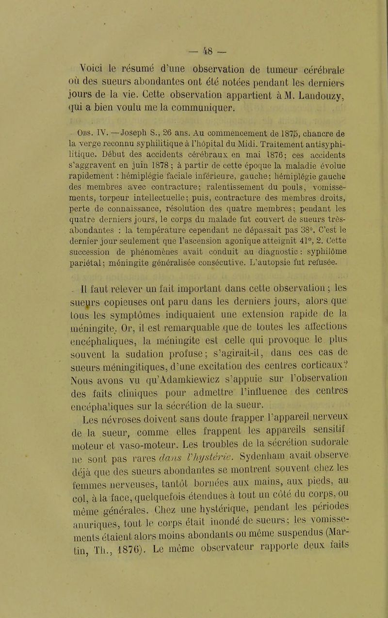 Voici le résume d’une observation de tumeur cérébrale où des sueurs abondantes ont été notées pendant les derniers jours de la vie. Cette observation appartient àM. Landouzy, qui a bien voulu me la communiquer. Obs. IV. — Joseph S., 26 ans. Au commencement de 187J5, chancre de la verge reconnu syphilitique à l’hôpital du Midi. Traitement antisyphi- litique. Début des accidents cérébraux, en mai 1876; ces accidents s’aggravent en juin 1878 ; à partir de cette époque la maladie évolue rapidement : hémiplégie faciale inférieure, gauche; hémiplégie gauche des membres avec contracture; ralentissement du pouls, vomisse- ments, torpeur intellectuelle; puis, contracture des membres droits, perte de connaissance, résolution des quatre membres; pendant les quatre derniers jours, le corps du malade fut couvert de sueurs très- abondantes : la température cependant ne dépassait pas 38°. C’est le dernier jour seulement que l’ascension agonique atteignit 41°, 2. Cette succession de phénomènes avait conduit au diagnostic : syphilôme pariétal; méningite généralisée consécutive. L’autopsie fut refusée. . Il faut relever un fait important clans cette observation ; les sueyrs copieuses ont paru dans les derniers jours, alors que tous les symptômes indiquaient une extension rapide de la méningite,. Or, il est remarquable que de toutes les affections encéphaliques, la méningite est celle qui provoque le plus souvent la sudation profuse; s’agirait-il, dans ces cas de sueurs méningitiques, d’une excitation des centres corticaux.' Nous avons vu qu’Adamkiewicz s’appuie sur 1 observation des faits cliniques pour admettre l’influence des centres encéphaliques sur la sécrétion de la sueur. Les névroses doivent sans doute frapper l’appareil nerveux de la sueur, comme elles frappent les appareils sensitif moteur et vaso-moteur. Les troubles de la sécrétion sudorale ne sont pas rares dans Vhystérie. Sydenham avait observe déjà que des sueurs abondantes se montrent souvent chez les femmes nerveuses, tantôt bornées aux mains, aux pieds, au col, à la face, quelquefois étendues a tout un côté du corps, ou même générales. Chez une hystérique, pendant les périodes anuriques, tout le corps était inondé de sueurs; les vomisse- ments étaient alors moins abondants ou même suspendus (Mai- tin, Th., 1870). Le même observateur rapporte deux faits
