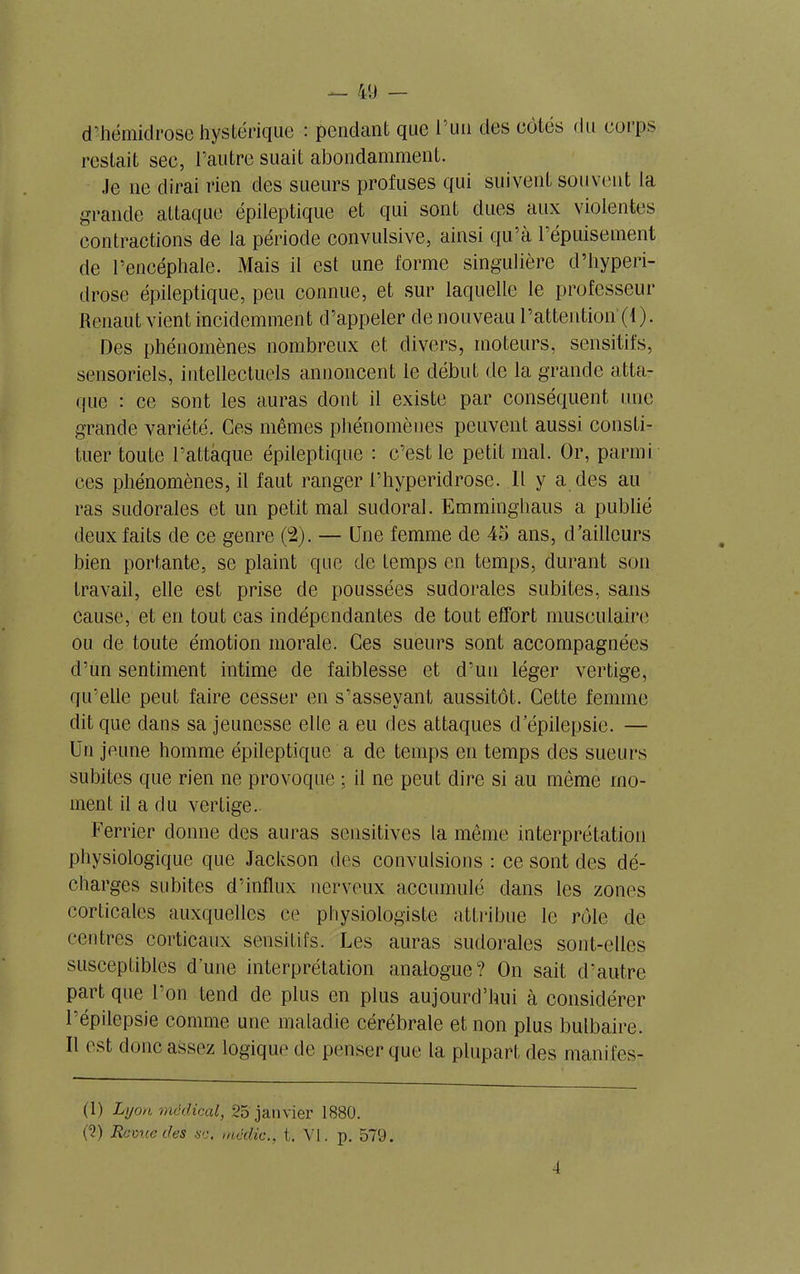 d’hémidrose hystérique : pendant que l'un des côtés du eoips restait sec, l’autre suait abondamment. Je ne dirai rien des sueurs profuses qui suivent souvent la grande attaque épileptique et qui sont dues aux violentes contractions de la période convulsive, ainsi qu’à l’épuisement de l’encéphale. Mais il est une forme singulière d’hyperi- drose épileptique, peu connue, et sur laquelle le professeur Renaut vient incidemment d’appeler de nouveau l’attention (1). Des phénomènes nombreux et divers, moteurs, sensitifs, sensoriels, intellectuels annoncent le début de la grande atta- que : ce sont les auras dont il existe par conséquent une grande variété. Ces mêmes phénomènes peuvent aussi consti- tuer toute l’attaque épileptique : c’est le petit mal. Or, parmi ees phénomènes, il faut ranger l’hyperidrose. Il y a des au ras sudorales et un petit mal sudoral. Emminghaus a publié deux faits de ce genre (2). — Une femme de 45 ans, d’ailleurs bien portante, se plaint que de temps en temps, durant son travail, elle est prise de poussées sudorales subites, sans cause, et en tout cas indépendantes de tout effort musculaire ou de toute émotion morale. Ces sueurs sont accompagnées d’un sentiment intime de faiblesse et d’un léger vertige, qu’elle peut faire cesser en s’asseyant aussitôt. Cette femme dit que dans sa jeunesse elle a eu des attaques d’épilepsie. — Un jeune homme épileptique a de temps en temps des sueurs subites que rien ne provoque ; il ne peut dire si au même mo- ment il a du vertige. Ferrier donne des auras sensitives la même interprétation physiologique que Jackson des convulsions : ce sont des dé- charges subites d’influx nerveux accumulé dans les zones corticales auxquelles ce physiologiste attribue le rôle de centres corticaux sensitifs. Les auras sudorales sont-elles susceptibles d’une interprétation analogue? On sait d’autre part que l’on tend de plus en plus aujourd’hui à considérer l’épilepsie comme une maladie cérébrale et non plus bulbaire. Il est donc assez logique de penser que la plupart des manifes- (1) Lyon médical, 25 janvier 1880. (2) Ramie des sc. média., t. VI. p. 579. A