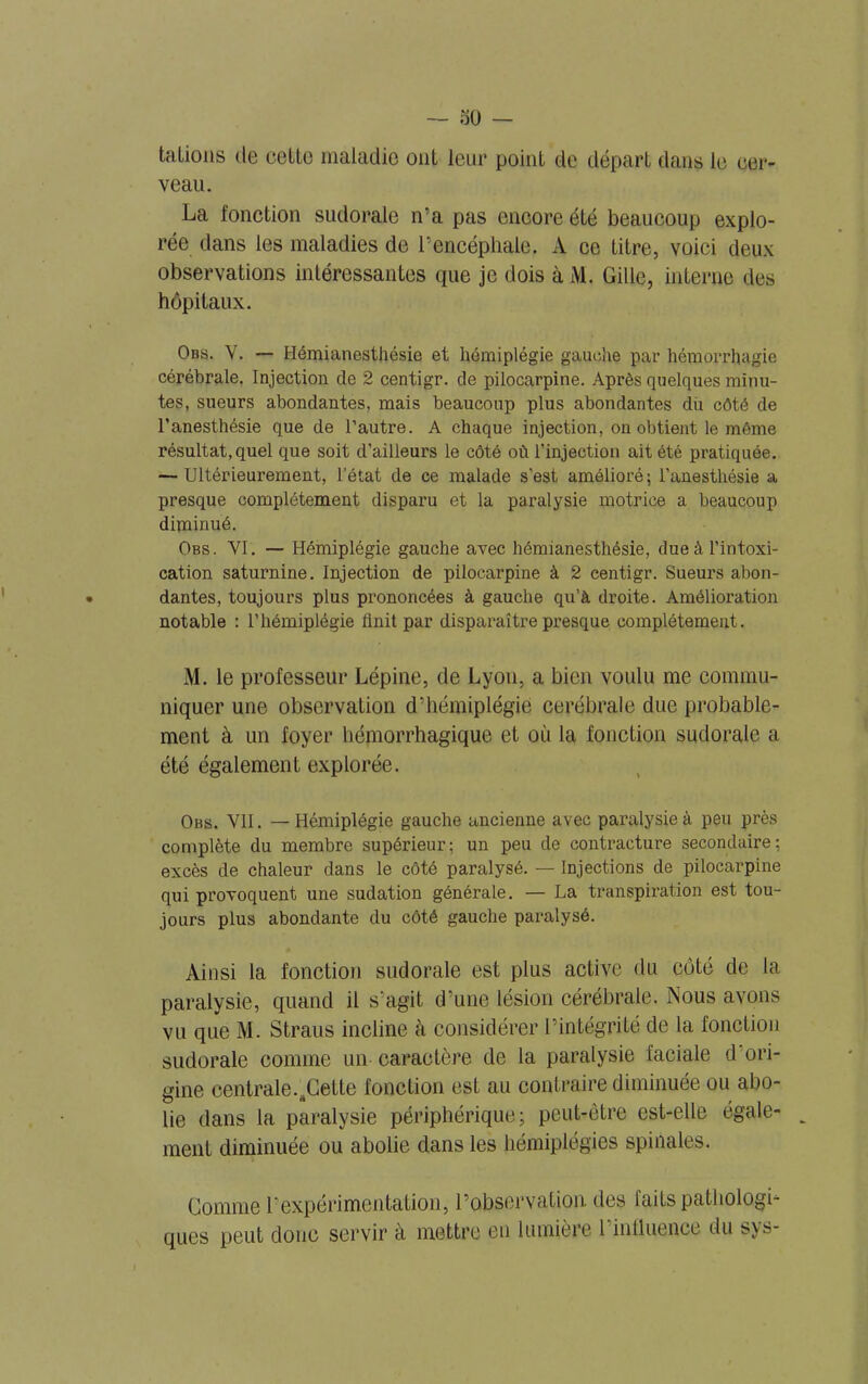 talions de celle maladie oui leur poinl de départ dans le cer- veau. La fonction sudorale n'a pas encore été beaucoup explo- rée dans les maladies de l’encéphale. A ce titre, voici deux observations intéressantes que je dois à M. Cille, interne des hôpitaux. Obs. V. — Hémianesthésie et hémiplégie gauche par hémorrhagie cérébrale. Injection de 2 centigr. de pilocarpine. Après quelques minu- tes, sueurs abondantes, mais beaucoup plus abondantes du côté de l’anesthésie que de l’autre. A chaque injection, on obtient le même résultat, quel que soit d’ailleurs le côté où l’injection ait été pratiquée. — Ultérieurement, l’état de ce malade s’est amélioré; l’anesthésie a presque complètement disparu et la paralysie motrice a beaucoup diminué. Obs. VI. — Hémiplégie gauche avec hémianesthésie, due à l’intoxi- cation saturnine. Injection de pilocarpine à 2 centigr. Sueurs abon- dantes, toujours plus prononcées à gauche qu’à droite. Amélioration notable : l’hémiplégie finit par disparaître presque complètement. M. le professeur Lépine, de Lyon, a bien voulu me commu- niquer une observation d’hémiplégie cérébrale due probable- ment à un foyer hémorrhagique et où la fonction sudorale a été également explorée. Obs. VII. — Hémiplégie gauche ancienne avec paralysie à peu près complète du membre supérieur; un peu de contracture secondaire; excès de chaleur dans le côté paralysé. — Injections de pilocarpine qui provoquent une sudation générale. — La transpiration est tou- jours plus abondante du côté gauche paralysé. Ainsi la fonction sudorale est plus active du côté de la paralysie, quand il s’agit d’une lésion cérébrale. Nous avons vu que M. Straus incline cà considérer l’intégrité de la fonction sudorale comme un caractère de la paralysie faciale d ori- gine centrale.^Cette fonction est au contraire diminuée ou abo- lie dans la paralysie périphérique; peut-être est-elle égale- ment diminuée ou abolie dans les hémiplégies spinales. Comme T expérimentation, l’observation, des faits pathologi- ques peut donc servir à mettre en lumière l’influence du sys-