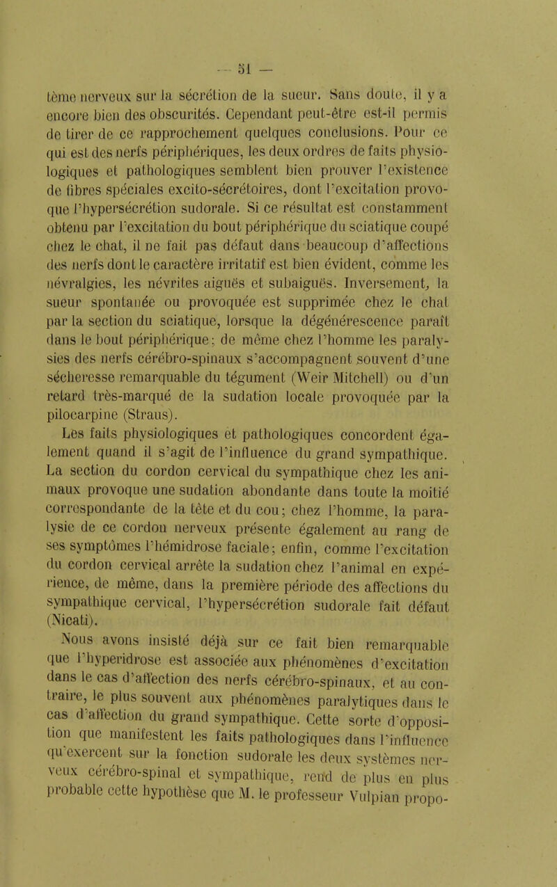 tème nerveux sur la sécrétion de la sueur. Sans doute, il y a encore bien des obscurités. Cependant peut-être est-il permis de tirer de ce rapprochement quelques conclusions. Pour ce qui est des nerfs périphériques, les deux ordres de faits physio- logiques et pathologiques semblent bien prouver l’existence de libres spéciales excito-sécrétoires, dont l’excitation provo- que l’hypersécrétion sudorale. Si ce résultat est constamment obtenu par l’excitation du bout périphérique du sciatique coupé chez le chat, il ne fait pas défaut dans beaucoup d’affections des nerfs dont le caractère irritatif est bien évident, comme les névralgies, les névrites aiguës et subaiguës. Inversement, la sueur spontanée ou provoquée est supprimée chez le chat par la section du sciatique, lorsque la dégénérescence paraît dans le bout périphérique; de même chez l’homme les paraly- sies des nerfs cérébro-spinaux s’accompagnent souvent d’une sécheresse remarquable du tégument (Weir Mitchell) ou d’un retard très-marqué de la sudation locale provoquée par la pilocarpine (Straus). Les faits physiologiques et pathologiques concordent éga- lement quand il s’agit de l’influence du grand sympathique. La section du cordon cervical du sympathique chez les ani- maux provoque une sudation abondante dans toute la moitié correspondante de la tête et du cou ; chez l’homme, la para- lysie de ce cordon nerveux présente également au rang de ses symptômes l’hémidrose faciale; enfin, comme l’excitation du cordon cervical arrête la sudation chez l’animal en expé- rience, de même, dans la première période des affections du sympathique cervical, l’hypersécrétion sudorale fait défaut (Nicati). Nous avons insisté déjà sur ce fait bien remarquable que 1 hyperidrose est associée aux phénomènes d’excitation dans le cas d’affection des nerfs cérébro-spinaux, et au con- traire, le plus souvent aux phénomènes paralytiques dans le cas d’affection du grand sympathique. Cette sorte d'opposi- tion que manifestent les faits pathologiques dans l’influence qu exercent sur la fonction sudorale les deux systèmes ner- veux cérébro-spinal et sympathique, rend de plus en plus probable cette hypothèse que M. le professeur Vulpian propo- \