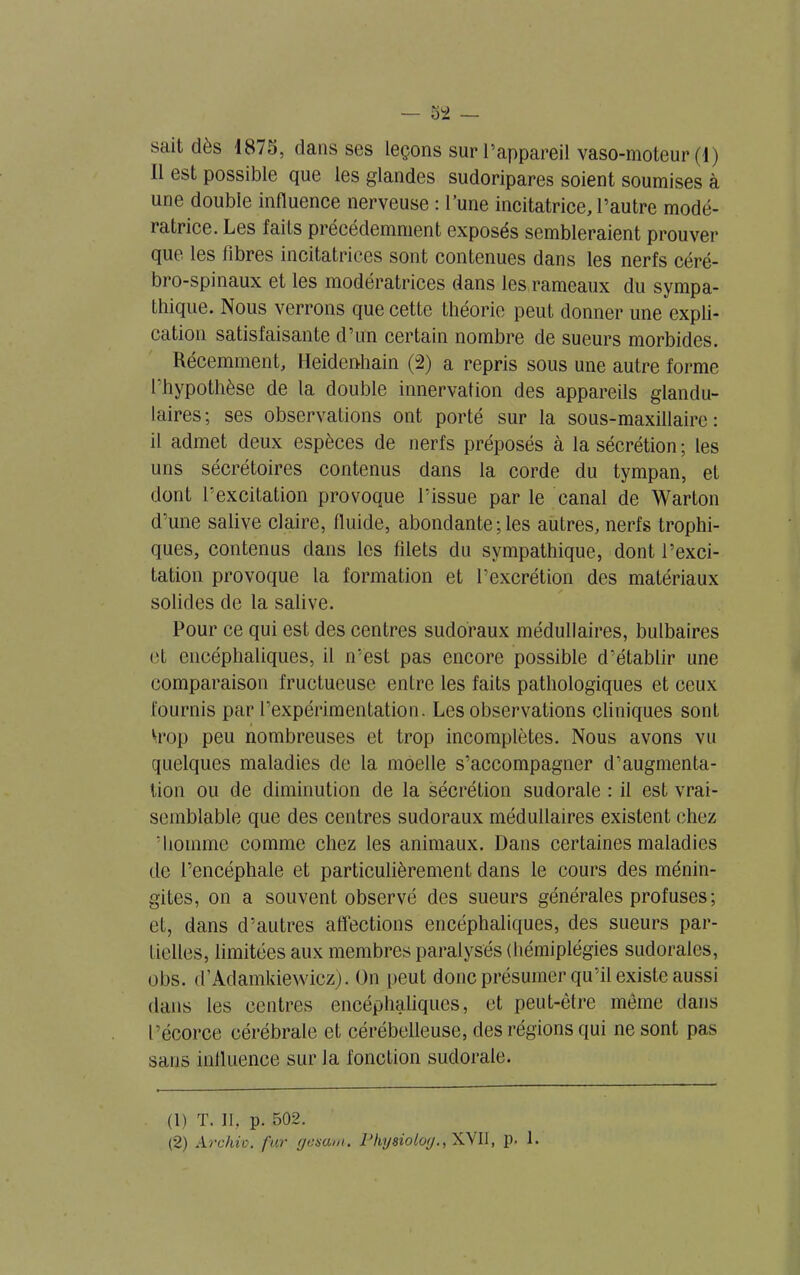 sait dès 1875, dans ses leçons sur l’appareil vaso-moteur (1) Il est possible que les glandes sudoripares soient soumises à une double influence nerveuse : l’une incitatrice, l’autre modé- ratrice. Les faiLs précédemment exposés sembleraient prouver que les libres incitatrices sont contenues dans les nerfs céré- bro-spinaux et les modératrices dans les rameaux du sympa- thique. Nous verrons que cette théorie peut donner une expli- cation satisfaisante d’un certain nombre de sueurs morbides. Récemment, Heideuhain (2) a repris sous une autre forme l'hypothèse de la double innervation des appareils glandu- laires; ses observations ont porté sur la sous-maxillaire: il admet deux espèces de nerfs préposés à la sécrétion ; les uns sécrétoires contenus dans la corde du tympan, et dont l’excitation provoque l’issue par le canal de Warton d’une salive claire, fluide, abondante; les autres, nerfs trophi- ques, contenus dans les filets du sympathique, dont l’exci- tation provoque la formation et l’excrétion des matériaux solides de la salive. Pour ce qui est des centres sudoraux médullaires, bulbaires et encéphaliques, il n’est pas encore possible d’établir une comparaison fructueuse entre les faits pathologiques et ceux fournis par l’expérimentation. Les observations cliniques sont h'op peu nombreuses et trop incomplètes. Nous avons vu quelques maladies de la moelle s’accompagner d’augmenta- tion ou de diminution de la sécrétion sudorale : il est vrai- semblable que des centres sudoraux médullaires existent chez ’homme comme chez les animaux. Dans certaines maladies de l’encéphale et particulièrement dans le cours des ménin- gites, on a souvent observé des sueurs générales profuses ; et, dans d’autres affections encéphaliques, des sueurs par- tielles, limitées aux membres paralysés (hémiplégies sudorales, obs. d’Adamkiewicz). On peut donc présumer qu’il existe aussi dans les centres encéphaliques, et peut-être même dans l’écorce cérébrale et cérébelleuse, des régions qui ne sont pas sans influence sur la fonction sudorale. (1) T. Il, p. 502. (2) Archiv, fur ffesam. Pkysioloj., XVII, p. 1.