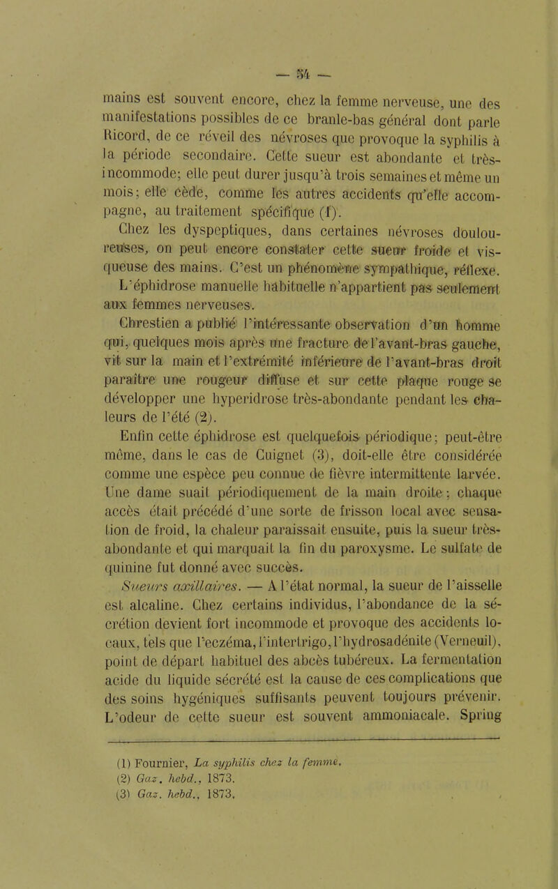 — 84 — mains est souvent encore, chez la femme nerveuse, une des manifestations possibles de ce branle-bas général dont parle Hicord, de ce réveil des névroses que provoque la syphilis à la période secondaire. Cette sueur est abondante et très- incommode; elle peut durer jusqu’à trois semaines et même un mois; elle cède, comme les autres accidents qu’elle accom- pagne, au traitement spécifique (I). Chez les dyspeptiques, dans certaines névroses doulou- reuses, on peut encore constater cette sueur froide el vis- queuse des mains. C’est un phénomène sympathique-, réflexe. L’éphidrose manuelle habituelle n’appartient pas seulement aux femmes nerveuses. Chrestien a publié l’intéressante observation d’un homme qui, quelques mois après une fracture de l’avant-bras gauche, vit sur la main et l’extrémité inférieure de l’avant-bras droit paraître une rougeur diffuse et sur cette plaque rouge se développer une hyperidrose très-abondante pendant les cha- leurs de l’été (2). Enfin cette éphidrose est quelquefois périodique; peut-être même, dans le cas de Cuignet (3), doit-elle être considérée comme une espèce peu connue de fièvre intermittente larvée. Une darne suait périodiquement de la main droite : chaque accès était précédé d’une sorte de frisson local avec sensa- tion de froid, la chaleur paraissait ensuite, puis la sueur très- abondante et qui marquait la fin du paroxysme. Le sulfate de quinine fut donné avec succès. Sueurs axillaires. — A l’état normal, la sueur de l’aisselle est alcaline. Chez certains individus, l’abondance de la sé- crétion devient fort incommode et provoque des accidents lo- caux, tels que l’eczéma, rintertrigo,rhydrosadénite(Yerneuil), point de départ habituel des abcès tubéreux. La fermentation acide du liquide sécrété est la cause de ces complications que des soins hygéniqués suffisants peuvent toujours prévenir. L’odeur de celte sueur est souvent ammoniacale. Spring (1) Fournier, La syphilis chez la femme, (2) Gaz, hebd., 1873. (31 Gaz. hebd., 1873,