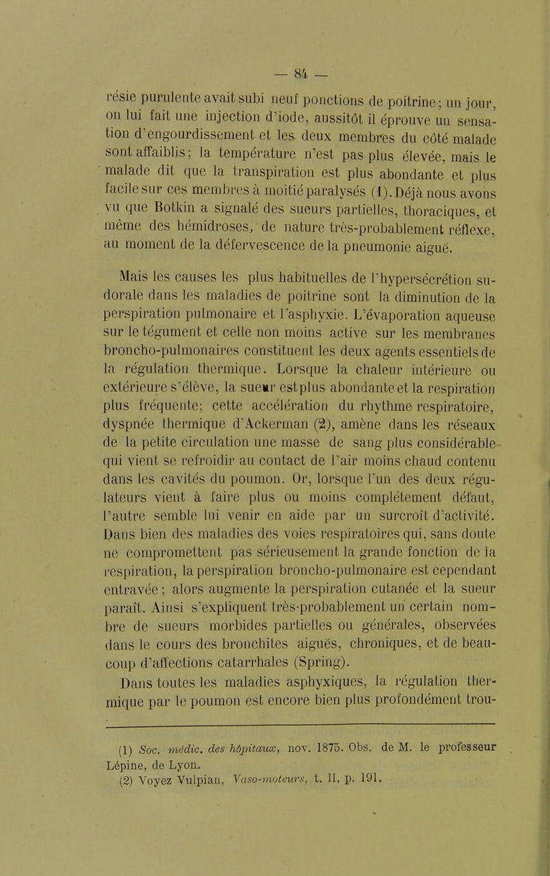 i t'sio purulente avait subi neuf ponctions de poitrine; un jour, on lui fait une injection d iode, aussitôt il éprouve un sensa- tion d'engourdissement et les deux membres du côté malade sont affaiblis ; la température n’est pas plus élevée, mais le malade dit que la transpiration est plus abondante et plus facile sur ces membres a moitié paralysés (1). Déjà nous avons vu que Botkin a signalé des sueurs partielles, thoraciques, et même des liémidroses, de nature très-probablement réflexe, au moment de la défervescence de la pneumonie aigue. Mais les causes les plus habituelles de l’hypersécrétion su- dorale dans les maladies de poitrine sont la diminution de la perspiration pulmonaire et l’asphyxie. L’évaporation aqueuse sur le tégument et celle non moins active sur les membranes broncho-pulmonaires constituent les deux agents essentiels de la régulation thermique. Lorsque la chaleur intérieure ou extérieure s’élève, la sueur estplus abondante et la respiration plus fréquente; cette accélération du rhythme respiratoire, dyspnée thermique d’Ackerman (2), amène dans les réseaux de la petite circulation une masse de sang plus considérable qui vient se refroidir au contact de l’air moins chaud contenu dans les cavités du poumon. Or, lorsque l’un des deux régu- lateurs vient à faire plus ou moins complètement défaut, l’autre semble lui venir en aide par un surcroît d’activité. Dans bien des maladies des voies respiratoires qui, sans doute ne compromettent pas sérieusement la grande fonction delà respiration, la perspiration broncho-pulmonaire est cependant entravée ; alors augmente la perspiration cutanée et la sueur paraît. Ainsi s’expliquent très-probablement un certain nom- bre de sueurs morbides partielles ou générales, observées dans le cours des bronchites aiguës, chroniques, et de beau- coup d’affections catarrhales (Spring). Dans toutes les maladies asphyxiques, la régulation ther- mique par le poumon est encore bien plus profondément trou- (1) Soc. mëdic. des hôpitaux, nov. 1875. Obs. de M. le professeur Lépine, de Lyon. (2) Voyez Vulpian, Vaso-moteurs, t. II, p. 191.