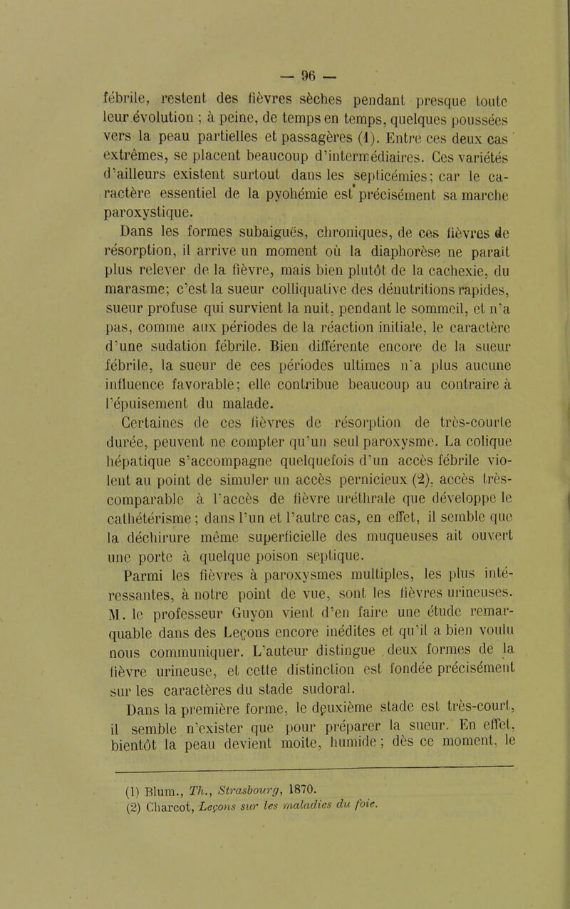 fébrile, restent des lièvres sèches pendant presque toute leur évolution ; à peine, de temps en temps, quelques poussées vers la peau partielles et passagères (1). Entre ces deux cas extrêmes, se placent beaucoup d’intermédiaires. Ces variétés d’ailleurs existent surtout dans les septicémies; car le ca- ractère essentiel de la pyohémie est'précisément sa marche paroxystique. Dans les formes subaiguës, chroniques, de ces lièvres de résorption, il arrive un moment où la diaphorèse ne parait plus relever de la fièvre, mais bien plutôt de la cachexie, du marasme; c’est la sueur colliquative des dénutritions rapides, sueur profuse qui survient la nuit, pendant le sommeil, et n’a pas, comme aux périodes de la réaction initiale, le caractère d’une sudation fébrile. Bien différente encore de la sueur fébrile, la sueur de ces périodes ultimes n‘a plus aucune influence favorable; elle contribue beaucoup au contraire à l’épuisement du malade. Certaines de ces fièvres de résorption de très-courte durée, peuvent ne compter qu’un seul paroxysme. La colique hépatique s’accompagne quelquefois d’un accès fébrile vio- lent au point de simuler un accès pernicieux (2), accès très- comparable à l’accès de lièvre uréthrale que développe le cathétérisme ; dans l’un et l’autre cas, en effet, il semble que la déchirure même superficielle des muqueuses ait ouvert une porte à quelque poison septique. Parmi les fièvres à paroxysmes multiples, les plus inté- ressantes, à notre point de vue, sont les fièvres mineuses. M. le professeur Guyon vient d’en faire une étude remar- quable dans des Leçons encore inédites et qu'il a bien voulu nous communiquer. L’auteur distingue deux formes de la fièvre urineuse, et cette distinction est fondée précisément sur les caractères du stade sudoral. Dans la première forme, le deuxième stade est très-court, il semble n’exister que pour préparer la sueur. En effet, bientôt la peau devient moite, humide ; dès ce moment, le (1) Blum., Th., Strasbourg, 1870. (2) Charcot, Leçons sur les maladies du foie.