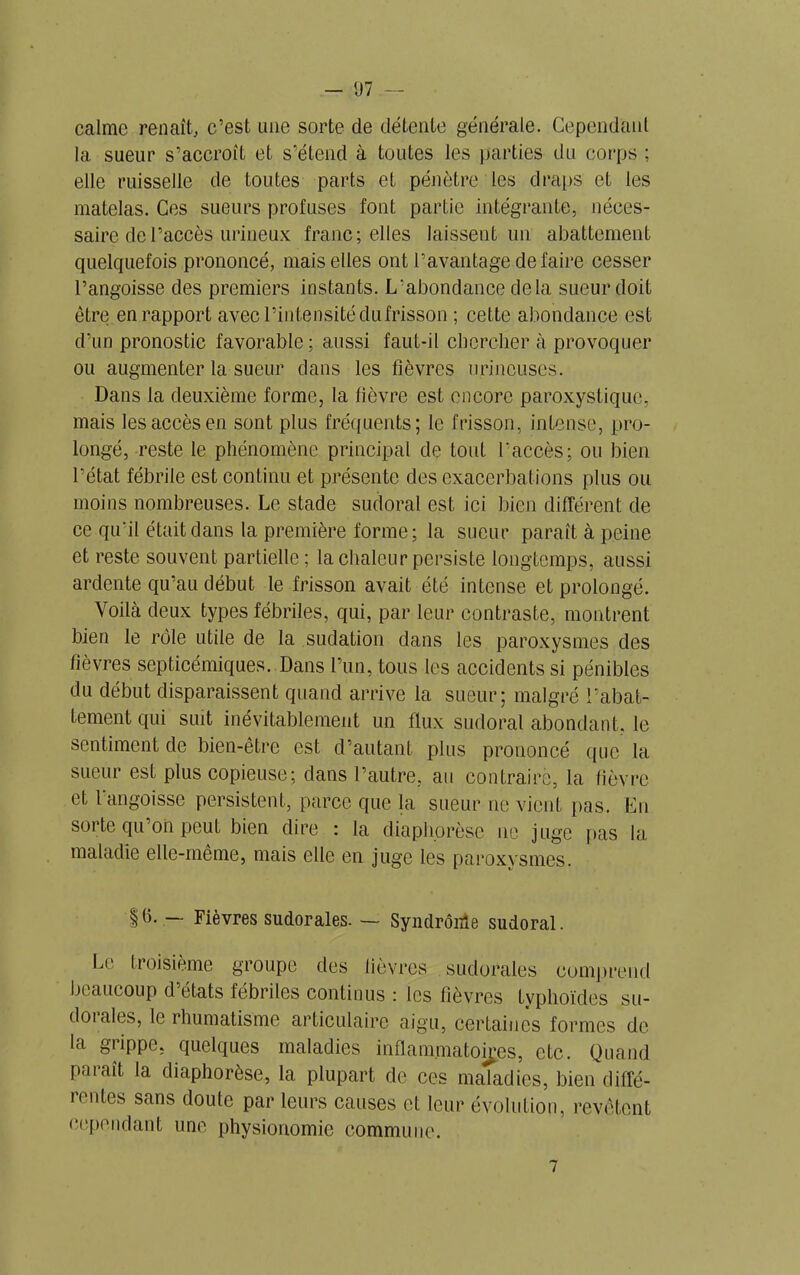 — 07 — calme renaît, c’est une sorte de détente générale. Cependant 1a. sueur s’accroît et s’étend à toutes les parties du corps ; elle ruisselle de toutes parts et pénètre les draps et les matelas. Ces sueurs profuses font partie intégrante, néces- saire de l’accès urineux franc; elles laissent un abattement quelquefois prononcé, mais elles ont l’avantage défaire cesser l’angoisse des premiers instants. L'abondance delà sueur doit être en rapport avec l’intensité du frisson ; cette abondance est d’un pronostic favorable; aussi faut-il chercher à provoquer ou augmenter la sueur dans les fièvres urincuses. Dans la deuxième forme, la fièvre est encore paroxystique, mais les accès en sont plus fréquents; le frisson, intense, pro- longé, reste le phénomène principal de toid l'accès; ou bien l’état fébrile est continu et présente des exacerbations plus ou moins nombreuses. Le stade sudoral est ici bien différent de ce qu'il était dans la première forme; la sueur paraît à peine et reste souvent partielle ; la chaleur persiste longtemps, aussi ardente qu’au début le frisson avait été intense et prolongé. Voilà deux types fébriles, qui, par leur contraste, montrent bien le rôle utile de la sudation dans les paroxysmes des fièvres septicémiques. Dans l’un, tous les accidents si pénibles du début disparaissent quand arrive la sueur; malgré l’abat- tement qui suit inévitablement un flux sudoral abondant, le sentiment de bien-être est d’autant plus prononcé que la sueur est plus copieuse ; dans l’autre, au contraire, la fièvre et 1 angoisse persistent, parce que la sueur ne vient pas. En sorte qu’on peut bien dire : la diaphorèse ne juge pas la maladie elle-même, mais elle en juge les paroxysmes. §ü. — Fièvres sudorales. — Syndrôide sudoral. Le troisième groupe des lièvres sudorales comprend beaucoup d’états fébriles continus : les lièvres typhoïdes so- domies, le rhumatisme articulaire aigu, certaines formes de la grippe, quelques maladies inflammatoires, etc. Quand paraît la diaphorèse, la plupart de ces maladies, bien diffé- rentes sans doute par leurs causes et leur évolution, revêtent cependant une physionomie commune.