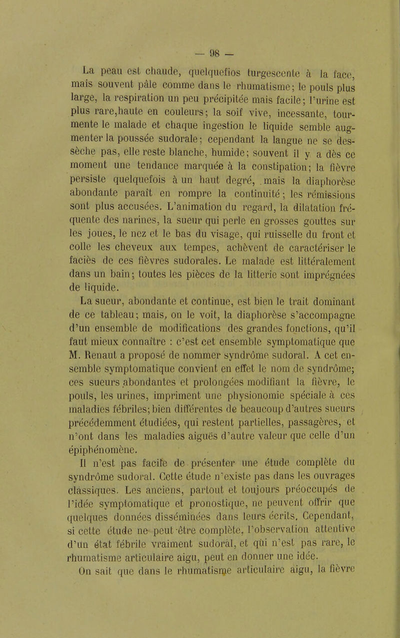 — 08 — La peau est chaude, quelquefios turgescente à la face, mais souvent pâle comme dans le rhumatisme; le pouls plus large, la respiration un peu précipitée mais facile; l’iirine est plus rare,haute en couleurs; la soif vive, incessante, tour- mente le malade et chaque ingestion le liquide semble aug- menter la poussée sudorale ; cependant la langue ne se des- sèche pas, elle reste blanche, humide; souvent il y a dès ce moment une tendance marquée à la constipation; la fièvre persiste quelquefois à un haut degré, mais la diaphorèse abondante paraît en rompre la continuité ; les rémissions sont plus accusées. L’animation du regard, la dilatation fré- quente des narines, la sueur qui perle en grosses gouttes sur les joues, le nez et le bas du visage, qui ruisselle du front et colle les cheveux aux tempes, achèvent de caractériser le faciès de ces fièvres sudorales. Le malade est littéralement dans un bain; toutes les pièces de la litteric sont imprégnées de liquide. La sueur, abondante et continue, est bien le trait dominant de ce tableau; mais, on le voit, la diaphorèse s’accompagne d’un ensemble de modifications des grandes fonctions, qu’il faut mieux connaître : c’est cet ensemble symptomatique que M. Renaut a proposé de nommer syndrome sudoral. A cet en- semble symptomatique convient en effet le nom de syndrome; ces sueurs abondantes et prolongées modifiant la fièvre, le pouls, les urines, impriment une physionomie spéciale à ces maladies fébriles; bien différentes de beaucoup d’autres sueurs précédemment étudiées-, qui restent partielles, passagères, et n’ont dans les maladies aiguës d’autre valeur que celle d’un épiphénomène. Il n’est pas facile de présenter une étude complète du syndrome sudoral. Cette étude n’existe pas dans les ouvrages classiques. Les anciens, partout et toujours préoccupés de l’idée symptomatique et pronostique, ne peuvent offrir que quelques données disséminées dans leurs écrits. Cependant, si cette étude ne peut-être complète, l’observation attentive d’un état fébrile vraiment sudoral, et qui n’est pas rare, le rhumatisme articulaire aigu, peut en donner une idée. On sait que dans le rhumatisme articulaire aigu, la fièvre
