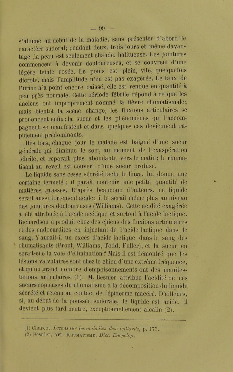 s’allume au début de la maladie, sans présenter d’abord le caractère sudoral; pendant deux, trois jours et même davan- tage ,1a peau est seulement chaude, halitueuse. Les jointures commencent à devenir douloureuses, et se couvrent d une légère teinte rosée. Le pouls est plein, vite, quelquefois dicrote, mais l’amplitude n’en est pas exagérée. Le taux de l’urine n’a point encore baissé, elle est rendue en quantité à peu près normale. Cette période fébrile répond à ce que les anciens ont improprement nommé la fièvre rhumatismale; mais bientôt la scène change, les fluxions articulaires se prononcent enfin ; la sueur et les phénomènes qui l’accom- pagnent se manifestent et dans quelques cas deviennent ra- pidement prédominants. Dès lors, chaque jour le malade est baigné d’une sueur générale qui diminue le soir, au moment de l’exaspération fébrile, et reparaît plus abondante vers le matin; le rhuma- tisant au réveil est couvert d’une sueur profuse. Le liquide sans cesse sécrété tache le linge, lui donne une certaine fermeté ; il paraît contenir une petite quantité de matières grasses. D’après beaucoup d’auteurs, ce liquide serait aussi fortement acide; il le serait même plus au niveau des jointures douloureuses (Williams). Cette acidité exagérée a été attribuée à l'acide acétique et surtout à l’acide lactique. Richardson a produit chez des chiens des fluxions articulaires et des endocardites en injectant de l’acide lactique dans le sang. Y aurait-il un excès d’acide lactique dans le sang des rhumatisants (Prout, Williams, Todd, Fuller), et la sueur en serait-elle la voie d’élimination? Mais il est démontré que les lésions valvulaires sont chez le chien d’une extrême fréquence, et qu’un grand nombre d empoisonnements ont des manifes- tations articulaires (1). M. Besnier attribue l’acidité de ces sueurs copieuses du rhumatisme à la décomposition du liquide sécrété et retenu au contact de l’épiderme macéré. D’ailleurs, si, au début de la poussée sudorale, le liquide est acide, il devient plus tard neutre, exceptionnellement alcalin (2). (1) Charcot, Leçons sur les maladies des vieillards, p. 175. (2) Besnier, Art. Rhumatisme, Dicti Encyclop.
