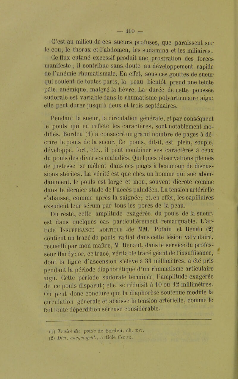 C’est au milieu de ces sueurs profuses, que paraissent sur le cou, le thorax et l’abdomen, les sudamina et les miliaires. Ce llux cutané excessif produit une. prostration des forces manifeste ; il contribue sans doute au développement rapide de l’anémie rhumatismale. En effet, sous ces gouttes de sueur qui coulent de toutes parts, la peau bientôt prend une teinte pâle, anémique, malgré la fièvre. La durée de cette poussée sudorale est variable dans le rhumatisme polyarticulaire aigu; elle peut durer jusqu a deux et trois septénaires. Pendant la sueur, la circulation générale, et par conséquent le pouls qui en reflète les caractères, sont notablement mo- difiés. Bordeu (1) a consacré un grand nombre de pages à dé- crire le pouls de la sueur. Ce pouls, dit-il, est plein, souple, développé, fort, etc., il peut combiner ses caractères cà ceux du pouls des diverses maladies. Quelques observations pleines de justesse se mêlent dans ces pages à beaucoup de discus- sions stériles. La vérité est que chez un homme qui sue abon- damment, le pouls est large et mou, souvent dicrote comme dans le dernier stade de l’accès paludéen. La tension artérielle s’abaisse, comme après la saignée; et, en effet, les capillaires exsudent leur sérum par tous les pores de la peau. Du reste, cette amplitude exagérée du pouls de la sueur, est dans quelques cas particulièrement remarquable. L’ar- ticle Insuffisance aortique -de MM. Potain et Rendu (2) contient un tracé du pouls radial dans cette lésion valvulaire, recueilli par mon maître, M. Renaut, dans le service du profes- seur Hardy ; or, ce tracé, véritable tracé géant de rinsuffisance, dont la ligne d’ascension s’élève à 33 millimètres, a été pris pendant la période diaphonique d’un rhumatisme articulaire aigu. Cette période sudorale terminée, l’amplitude exagérée de ce pouls disparut; elle sc réduisit à 10 ou 12 millimètres. On peut donc conclure que la diaphorèse soutenue modifie la circulation générale et abaisse la tension artérielle, comme le fait toute déperdition séreuse considérable. (1) Traité du pouls de Bordeu. ch. x\rf. (2) Dict. cuci/clopéd.. article Cœuu.