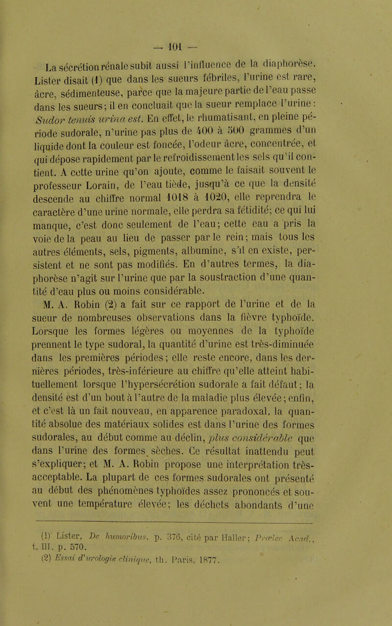 La sécrétion rénale subit aussi l’influence cle la diaphorèse. Lister disait (1) que dans les sueurs fébriles, l’urine est rare, âcre, sédimenteuse, parce que la majeure partie de l’eau passe dans les sueurs; il en concluait que la sueur remplace l’urine : Sudor tennis urina est. En effet, le rhumatisant, en pleine pé- riode sudorale, n’urine pas plus de 400 à 500 grammes d’un liquide dont la couleur est foncée, l’odeur âcre, concentrée, et qui dépose rapidement par le refroidissement les sels qu 'il con- tient. À cette urine qu’on ajoute, comme le taisait souvent le professeur Lorain, de l’eau tiède, jusqu’à ce que la densité descende au chiffre normal 1018 à 1020, elle reprendra le caractère d’une urine normale, elle perdra sa fétidité; ce qui lui manque, c’est donc seulement de l’eau; cette eau a pris la voie de la peau au lieu de passer parle rein; mais tous les autres éléments, sels, pigments, albumine, s’il en existe, per- sistent et ne sont pas modifiés. En d’autres termes, la dia- phorèse n’agit sur l’urine que par la soustraction d’une quan- tité d’eau plus ou moins considérable. M. A. Robin (2) a fait sur ce rapport de l’urine et de la sueur de nombreuses observations dans la fièvre typhoïde. Lorsque les formes légères ou moyennes de la typhoïde prennent le type sudoral, la quantité d’urine est très-diminuée dans les premières périodes ; elle reste encore, dans les der- nières périodes, très-inférieure au chiffre qu’elle atteint habi- tuellement lorsque l’hypersécrétion sudorale a fait défaut; la densité est d’un bout à l’autre de la maladie plus élevée ; enfin, et c’est là un fait nouveau, en apparence paradoxal, la quan- tité absolue des matériaux solides est dans l’urine des formes sudorales, au début comme au déclin, plus considérable que dans l’urine des formes^ sèches. Ce résultat inattendu peut s’expliquer; et M. A. Robin propose une interprétation très- acceptable. La plupart de ces formes sudorales ont présenté au début des phénomènes typhoïdes assez prononcés et sou- vent une température élevée; les déchets abondants d’une (1) Lister, De liumoribus, p. 376, cité par Haller ; Prælcc Acad.. t. III. p. 570. (2) Essai d'urologie clinique, th. Paris. 1877.