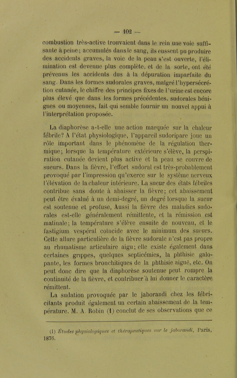 combustion très-active trouvaient dans le rein une voie suffi- sante à peine; accumulés dans le sang, ils eussent pu produire des accidents graves, la voie de la peau s’est ouverte, l’éli- mination est devenue plus complète, et de la sorte, ont été prévenus les accidents dus à la dépuration imparfaite du sang. Dans les formes sudorales graves, malgré l'hypersécré- tion cutanée, le chiffre des principes fixes de l’urine est encore plus élevé que dans les formes précédentes, sudorales béni- gnes ou moyennes, fait qui semble fournir un nouvel appui à l’interprétation proposée. La diaphorèse a-1-elle une action marquée sur la chaleur fébrile? A l’état physiologique, l’appareil sudoripare joue un rôle important dans le phénomène de la régulation ther- mique; lorsque la température extérieure s’élève, la perspi- ration cutanée devient plus active et la peau se couvre de sueurs. Dans la fièvre, l’effort sudoral est très-probablement, provoqué par l’impression qu’exerce sur le système nerveux l’élévation de la chaleur intérieure. La sueur des états fébriles contribue sans doute à abaisser la fièvre: cet abaissement peut être évalué à un demi-degré, un degré lorsque la sueur est soutenue et profuse. Aussi la fièvre des maladies sudo- rales est-elle généralement rémittente, et la rémission est matinale; la température s’élève ensuite de nouveau, et le fastigium vespéral coïncide avec le minimum des sueurs. Cette allure particulière de la fièvre sudoralc n’est pas propre au rhumatisme articulaire aigu; elle existe également dans certaines grippes, quelques septicémies, la phthisie galo- pante, les formes bronchitiques de la phthisie aiguë, etc. On peut donc dire que la diaphorèse soutenue peut rompre la continuité de la fièvre, et contribuer a lui donner le caractère rémittent. La sudation provoquée par le jaborandi chez les fébri- citants produit également un certain abaissement de la tem- pérature. M. A. Robin (1) conclut de ses observations que ce (1) Études physiologiques et thérapeutiques sur le jaborandi, Paris, 1876.