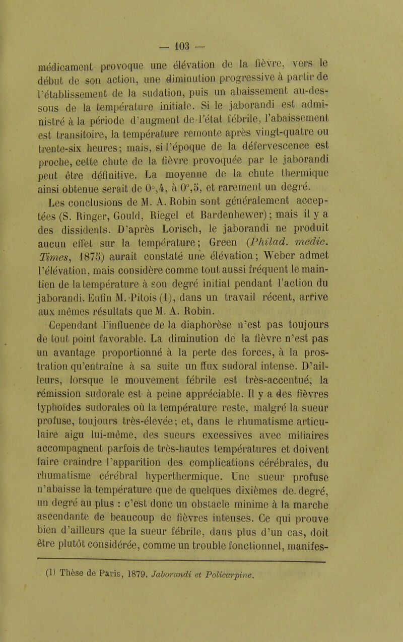 médicament provoque une élévation de la fièvre, vers le début de son action, une diminution progressive à partir de rétablissement de la sudation, puis un abaissement au-des- sous de la température initiale. Si le jaborandi est admi- nistré à la période d’augment de l'état fébrile, l’abaissement est transitoire, la température remonte après vingt-quatre ou trente-six heures; mais, si l’époque de la défervescence est proche, cette chute de la fièvre provoquée par le jaborandi peut être définitive. La moyenne de la chute thermique ainsi obtenue serait de 0°,4, à 0°,5, et rarement un degré. Les conclusions de M. A. Robin sont généralement accep- tées (S. Ringer, Gould, Riegel et Bardenhewer) ; mais il y a des dissidents. D’après Lorisch, le jaborandi ne produit aucun effet sur la température; Green (.Philad. medic. Times, 1873) aurait constaté une élévation; Weber admet l’élévation, mais considère comme tout aussi fréquent le main- tien de la température à son degré initial pendant l’action du jaborandi. Enfin M. Pitois (1), dans un travail récent, arrive aux mêmes résultats queM. A. Robin. Cependant l’influence de la diaphorèse n’est pas toujours de tout point favorable. La diminution de la fièvre n’est pas un avantage proportionné à la perte des forces, à la pros- tration qu’entraîne à sa suite un flux sudoral intense. D’ail- leurs, lorsque le mouvement fébrile est très-accentué, la rémission sudorale est à peine appréciable. Il y a des fièvres typhoïdes sudorales où la température reste, malgré la sueur profuse, toujours très-élevée; et, dans le rhumatisme articu- laire aigu lui-même, des sueurs excessives avec miliaires accompagnent parfois de très-hautes températures et doivent faire craindre l’apparition des complications cérébrales, du rhumatisme cérébral hyperthermique. Une sueur profuse n’abaisse la température que de quelques dixièmes de. degré, un degré au plus : c’est donc un obstacle minime à la marche ascendante de beaucoup de fièvres intenses. Ce qui prouve bien d’ailleurs que la sueur fébrile, dans plus d’un cas, doit être plutôt considérée, comme un trouble fonctionnel, manifes- (1) Thèse de Pavis, 1879. Jaborandi et Policarpine,