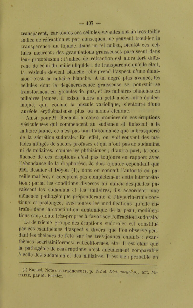 I transparent, car toutes ces cellules vivantes ont lin très-faible indice de réfraction et par conséquent ne peuvent troubler la transparence du liquide. Dans un tel milieu, bientôt ces cel- lules meurent ; des granulations graisseuses paraissent dans leur protoplasma ; l’indice de réfraction est alors fort dotè- rent de celui du milieu liquide : de transparente qu’elle était, la vésicule devient blanche ; elle prend l’aspect d’une émul- sion; c’est la miliaire blanche. A un degré plus avancé, les cellules dont la dégénérescence graisseuse se poursuit se transforment en globules de pus, et les miliaires blanches en miliaires jaunes, il existe alors un petit abcès intra-épider- mique, qui, comme 1a. pustule variolique, s’entoure d’une auréole érythémateuse plus ou moins étendue. Ainsi, pour M. Renaut, la cause première de ces éruptions vésiculeuses qui commencent au sudamen et finissent à la miliaire jaune, ce n’est pas tant l’abondance que la brusquerie de la sécrétion sudorale.'En effet, on voit souvent des ma- lades affligés de sueurs profuses et qui n’ont pas de sudamina ni de miliaires, comme le.s phthisiques ; d’autre part, la con- fluence de ces éruptions n’est pas toujours en rapport avec l’abondance de la diaphorèse. Je dois ajouter cependant que MM. Besnier et Doyon (4), dont on connaît l’autorité en pa- reille matière, n’acceptent pas complètement cette interpréta- tion ; parmi les conditions diverses au milieu desquelles pa- raissent les sudamina et les miliaires, ils accordent une influence pathogénique prépondérante à l’hyperthermie con- tinue et prolongée, avec toutes les modifications qu’elle en- traîne dans la constitution anatomique de la peau, modifica- tions sans doute très-propres à favoriser l’effraction sudorale. Le deuxième groupe des éruptions sudorales est constitué par ces exanthèmes d’aspect si divers que l’on observe pen- dant les chaleurs de l’été sur les très-jeunes enfants : exan- thèmes scarlatiniformes, rubéoliformes, etc. 11 est clair que la pathogénie de ces éruptions n’est aucunement comparable a celle des sudamina et des miliaires. Il est bien probable en (1) Kaposi, Note des traducteurs, p. 192 et Dict. encyclop., art Mi- liaire, par M. Besnier,