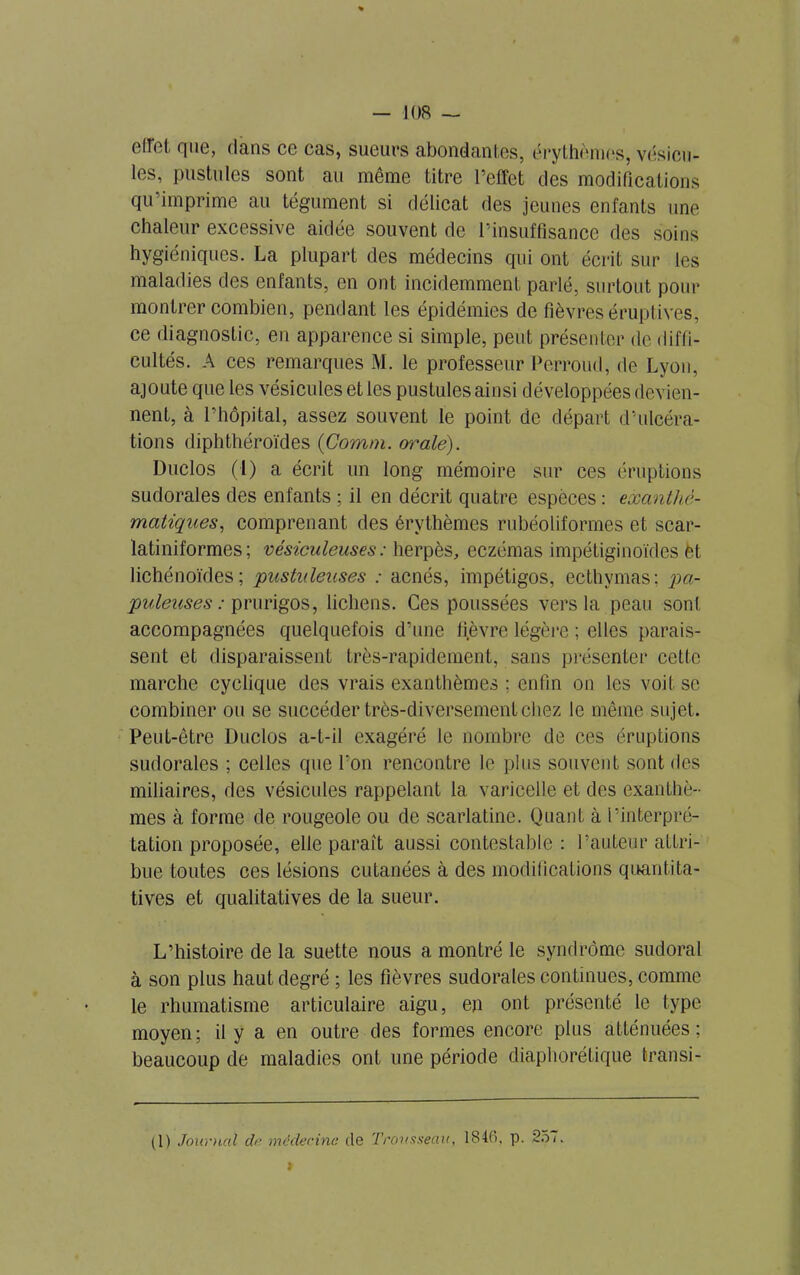 effet, que, dans ce cas, sueurs abondantes, érythèmes, vésicu- les, pustules sont au même titre l’effet des modifications qu’imprime au tégument si délicat des jeunes enfants une chaleur excessive aidée souvent de l’insuffisance des soins hygiéniques. La plupart des médecins qui ont écrit sur les maladies des enfants, en ont incidemment parlé, surtout pour montrer combien, pendant les épidémies de fièvres éruptives, ce diagnostic, en apparence si simple, peut présenter de diffi- cultés. A ces remarques M. le professeur Pêrroud, de Lyon, ajoute que les vésicules et les pustules ainsi développées devien- nent, à l’hôpital, assez souvent le point de départ d’ulcéra- tions diphthéroïdes (Comm. orale). Duclos (1) a écrit un long mémoire sur ces éruptions sudorales des enfants ; il en décrit quatre espèces : exanthé- matiques, comprenant des érythèmes rubéoliformes et scar- latiniformes; vésiculeuses: herpès, eczémas impétiginoïdes èt lichénoïdes ; pustuleuses : acnés, impétigos, ecthymas; pa- puleuses : prurigos, lichens. Ces poussées vers la peau sont accompagnées quelquefois d’une fièvre légère ; elles parais- sent et disparaissent très-rapidement, sans présenter cette marche cyclique des vrais exanthèmes : enfin on les voit se combiner ou se succéder très-diversement chez le même sujet. Peut-être Duclos a-t-il exagéré le nombre de ces éruptions sudorales ; celles que l’on rencontre le plus souvent sont des miliaires, des vésicules rappelant la varicelle et des exanthè- mes à forme de rougeole ou de scarlatine. Quant à l’interpré- tation proposée, elle parait aussi contestable : l’auteur attri- bue toutes ces lésions cutanées à des modifications quantita- tives et qualitatives de la sueur. L’histoire de la suette nous a montré le syndrome sudoral à son plus haut degré ; les fièvres sudorales continues, comme le rhumatisme articulaire aigu, en ont présenté le type moyen; il y a en outre des formes encore plus atténuées; beaucoup de maladies ont une période diaphorétique transi - (1) Journal de médecine (le Trousseau, 1840, p. 257. »