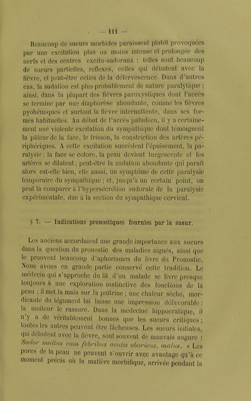 Beaucoup de sueurs morbides paraissent plutôt provoquées par une excitation plus ou moins intense et prolongée des nerfs et des centres excito-sudoraux : telles sont beaucoup de sueurs partielles, réflexes, celles qui débutent avec la fièvre, et peut-être celles de la défervescence. Dans d’autres cas, la sudation est plus probablement de nature paralytique ; ainsi, dans la plupart des lièvres paroxystiques dont l’accès se termine par une diapborèse abondante, comme les fièvres pyohémiques et surtout la fièvre intermittente, dans scs for- mes habituelles. Au début de l’accès paludéen, il y a certaine- ment une violente excitation du sympathique dont témoignent la pâleur de la face, le frisson, la constriction des artères pé- riphériques. A cette excitation succèdent l’épuisement, la pa- ralysie ; la face se colore, la peau devient turgescente et les artères se dilatent; peut-être la sudation abondante qui paraît alors est-elle bien, elle aussi, un symptôme de cette paralysie temporaire du sympathique ; et, jusqu’à un certain point, on peut la comparer à l’hypersécrétion sudorale de la paralysie expérimentale, due à la section du sympathique cervical. § 7. — Indications pronostiques fournies par la sueur. Les anciens accordaient une grande importance aux sueurs dans la question du pronostic des maladies aiguës, ainsi que le prouvent beaucoup d’aphorismes du livre du Pronostic. Nous avons en grande partie conservé cette tradition. Le médecin qui s’approche du lit d’un malade se livre presque toujours à une exploration instinctive des fonctions de la peau ; il met.la main sur la poitrine ; une chaleur sèche, mor- dicante du tégument lui laisse une impression défavorable; la moiteur le rassure. Dans la médecine hippocratique, il n y a de véritablement bonnes que les sueurs critiques ; toutes les autres peuvent être fâcheuses. Les sueurs initiales, qui débutent avec la fièvre, sont souvent de mauvais augure ; Sud°r multus cum febribus acutis oboriens, malus. « Les pores de la peau ne peuvent s’ouvrir avec avantage qu’à ce moment précis où la matière morbifique, arrivée pendant la
