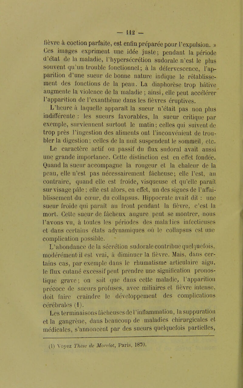 lièvre à coction parfaite, est enfin préparée pour l’expulsion. » Ces images expriment une idée juste; pendant la période d’état de la maladie, l'hypersécrétion sudorale n'est le plus souvent qu un trouble fonctionnel; à la défervescence, l’ap- parilion d’une sueur de bonne nature indique le rétablisse- ment des fonctions de la peau. La diaphorèse trop lmtive augmente la violence de la maladie ; ainsi, elle peut accélérer l’apparition de l’exanthème dans les fièvres éruptives. L’heure à laquelle apparaît la sueur n’était pas non plus indifférente : les sueurs favorables, la sueur critique par exemple, surviennent surtout le matin ; celles qui suivent de trop près l’ingestion des aliments ont l’inconvénient de trou- bler la digestion; celles de la nuit suspendent le sommeil, etc. Le caractère actif ou passif du flux sudoral avait aussi une grande importance. Cette distinction est en effet fondée. Quand la sueur accompagne la rougeur et la chaleur de la peau, elle n’est pas nécessairement fâcheuse; elle l’est, au contraire, quand elle est froide, visqueuse et qu’elle paraît sur visage pâle ; elle est alors, en effet, un des signes de l’affai- blissement du cœur, du collapsus. Hippocrate avait dit : une sueur froide qui parait au front pendant la fièvre, c’est la mort. Cette sueur de fâcheux augure peut se montrer, nous l’avons vu, à toutes les périodes des maladies infectieuses et dans certains états adynamiques où le collapsus est une complication possible. L’abondance de la sécrétion sudorale contribue quelquefois, modérément-il est vrai, à diminuer la fièvre. Mais, dans cer- tains cas, par exemple dans le rhumatisme articulaire aigu, le flux cutané excessif peut prendre une signification pronos- tique grave; on sait que dans cette maladie, l’apparition précoce de sueurs profuses, avec miliaires et fièvre intense, doit faire craindre le développement des complications cérébrales (1). Les terminaisons fâcheuses de l’inflammation, la suppuration et la gangrène, dans beaucoup de maladies chirurgicales et médicales, s’annoncent par des sueurs quelquefois partielles, (1) Voyez Thèse de Movelot, Paris, 1870.