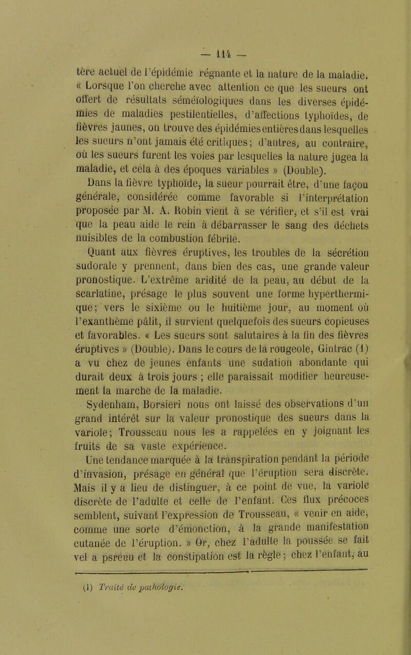 1ère actuel de l’épidémie régnante et la nature de la maladie. « Lorsque l’on cherche avec attention ce que les sueurs ont offert de résultats séméiologiques dans les diverses épidé- mies de maladies pestilentielles, d’affections typhoïdes, de lièvres jaunes, on trouve des épidémies entières dans lesquelles les sueurs n’ont jamais été critiques; d’autres, au contraire, où les sueurs furent les voies par lesquelles la nature jugea la maladie, et céla à des époques variables » (Double). Dans la lièvre typhoïde, la sueur pourrait être, d’une façon générale, considérée comme favorable si l’interprétation proposée par M. À. Robin vient à se vérifier, et s’il est vrai que la peau aide le rein à débarrasser le sang des déchets nuisibles de la combustion fébrile. Quant aux fièvres éruptives, les troubles de la sécrétion sudorale y prennent, dans bien des cas, une grande valeur pronostique. L’extrême aridité de la peau, au début de la scarlatine, présage le plus souvent une forme hyperthermi- que; vers le sixième ou le huitième jour, au moment où l’exanthème pâlit, il survient quelquefois des sueurs copieuses et favorables. « Les sueurs sont salutaires à la fin des fièvres éruptives » (Double). Dans le cours de la rougeole, Gintrac (1) a vu chez de jeunes enfants une sudation abondante qui durait deux à trois jours ; elle paraissait modifier heureuse- ment la marche de la maladie. Svdenham, Borsieri nous ont laissé des observations d’un grand intérêt sur la valeur pronostique des sueurs dans la variole; Trousseau nous les a rappelées en y joignant les fruits de sa vaste expérience. Une tendance marquée à la transpiration pendant la période d’invasion, présage en général que l’éruption sera discrète. Mais il y a lieu de distinguer, à ce point de vue, la variole discrète de l’adulte et celle de l’enfant. Ces flux précoces semblent, suivant l’expression de Trousseau, « venir en aide, comme une sorte d’émonction, à la grande manifestation cutanée de l’éruption. » Or, chez l’adulte la poussée se fait vel a psreeu et la constipation est la règle; chez l’enfant, au (]) Traité de paihàlogie.