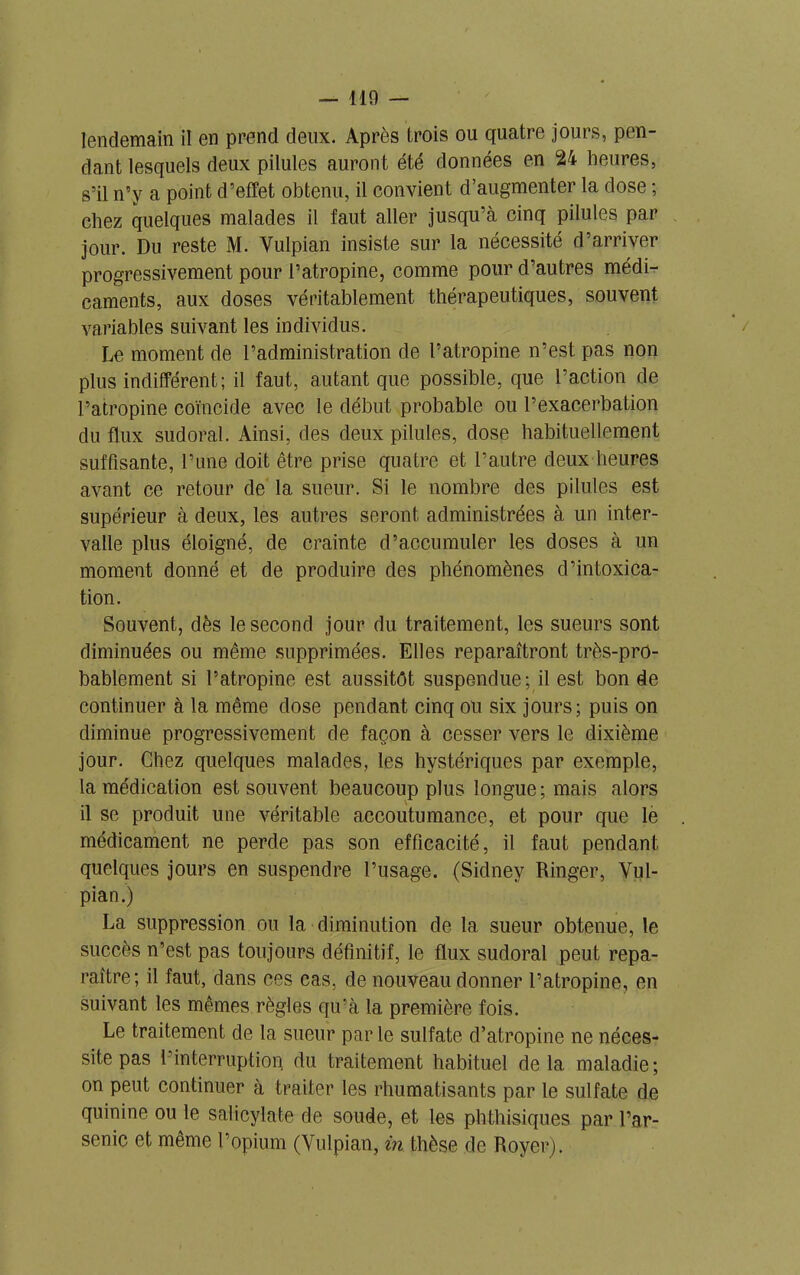 — 110 — lendemain il en prend deux. Après trois ou quatre jours, pen- dant lesquels deux pilules auront été données en 24 heures, s’il n’y a point d’effet obtenu, il convient d’augmenter la dose ; chez quelques malades il faut aller jusqu’à cinq pilules par jour. Du reste M. Yulpian insiste sur la nécessité d’arriver progressivement pour l’atropine, comme pour d’autres médi- caments, aux doses véritablement thérapeutiques, souvent variables suivant les individus. Le moment de l’administration de l’atropine n’est pas non plus indifférent; il faut, autant que possible, que l’action de l’atropine coïncide avec le début probable ou l’exacerbation du flux sudoral. Ainsi, des deux pilules, dose habituellement suffisante, l’une doit être prise quatre et l’autre deux heures avant ce retour de la sueur. Si le nombre des pilules est supérieur à deux, les autres seront administrées à un inter- valle plus éloigné, de crainte d’accumuler les doses à un moment donné et de produire des phénomènes d’intoxica- tion. Souvent, dès le second jour du traitement, les sueurs sont diminuées ou même supprimées. Elles reparaîtront très-pro- bablement si l’atropine est aussitôt suspendue; il est bon de continuer à la même dose pendant cinq ou six jours; puis on diminue progressivement de façon à cesser vers le dixième jour. Chez quelques malades, les hystériques par exemple, la médication est souvent beaucoup plus longue; mais alors il se produit une véritable accoutumance, et pour que le médicament ne perde pas son efficacité, il faut pendant quelques jours en suspendre l’usage. (Sidney Ringer, Yul- pian.) La suppression ou la diminution de la sueur obtenue, le succès n’est pas toujours définitif, le flux sudoral peut repa- raître; il faut, dans ces cas, de nouveau donner l’atropine, en suivant les mêmes règles qu’à la première fois. Le traitement de la sueur par le sulfate d’atropine ne néces- site pas l’interruption du traitement habituel delà maladie; on peut continuer à traiter les rhumatisants par le sulfate de quinine ou le salicylate de soude, et les phthisiques par l’ar- senic et même l’opium (Yulpian, in thèse de Royer).