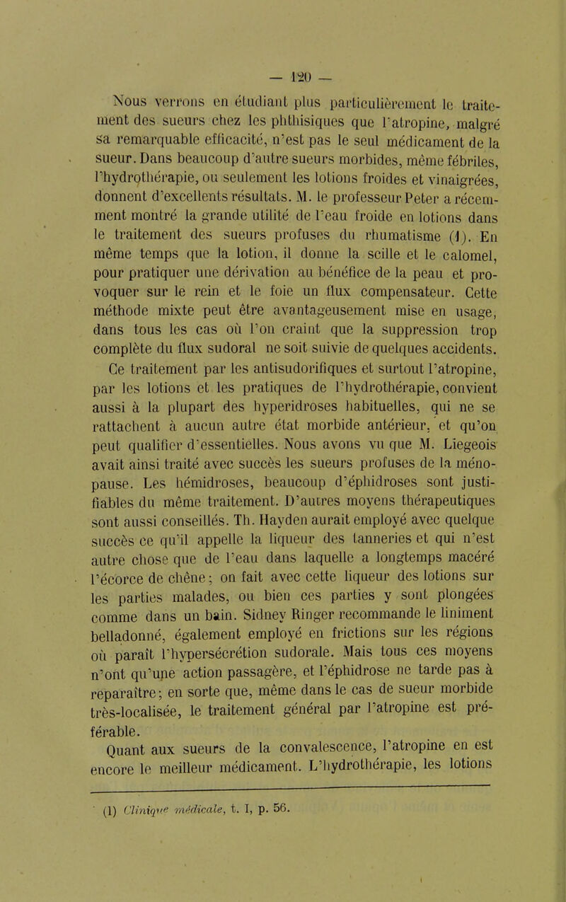 Nous verrons en étudiant plus particulièrement le traite- ment des sueurs chez les phthisiques que l'atropine, malgré sa remarquable efficacité, n’est pas le seul médicament de la sueur. Dans beaucoup d’autre sueurs morbides, même fébriles, l’hydrothérapie, ou seulement les lotions froides et vinaigrées, donnent d’excellents résultats. M. le professeur Peter a récem- ment montré la grande utilité de l’eau froide en lotions dans le traitement des sueurs profuses du rhumatisme (1). En même temps que la lotion, il donne la scille et le calomel, pour pratiquer une dérivation au bénéfice de la peau et pro- voquer sur le rein et le foie un flux compensateur. Cette méthode mixte peut être avantageusement mise en usage, dans tous les cas où l’on craint que la suppression trop complète du flux sudoral ne soit suivie de quelques accidents. Ce traitement par les antisudorifiques et surtout l’atropine, par les lotions et les pratiques de l’hydrothérapie, convient aussi à la plupart des hyperidroses habituelles, qui ne se rattachent à aucun autre état morbide antérieur, et qu’on peut qualifier d’essentielles. Nous avons vu que M. Liégeois avait ainsi traité avec succès les sueurs profuses de la méno- pause. Les hémidroses, beaucoup d’éphidroses sont justi- fiables du même traitement. D’autres moyens thérapeutiques sont aussi conseillés. Th. Hayden aurait employé avec quelque succès ce qu’il appelle la liqueur des tanneries et qui n’est autre chose que de l’eau dans laquelle a longtemps macéré l’écorce de chêne ; on fait avec cette liqueur des lotions sur les parties malades, ou bien ces parties y sont plongées comme dans un bain. Sidnev Ringer recommande le Uniment belladonné, également employé en frictions sur les régions où paraît l’hypersécrétion sudorale. Mais tous ces moyens n’ont qu’une action passagère, et l’éphidrose ne tarde pas à reparaître; en sorte que, même dans le cas de sueur morbide très-localisée, le traitement général par l’atropine est pré- férable. Quant aux sueurs de la convalescence, l’atropine en est encore le meilleur médicament. L’hydrothérapie, les lotions (1) Cliniqu# médicale, t. I, p. 56. \