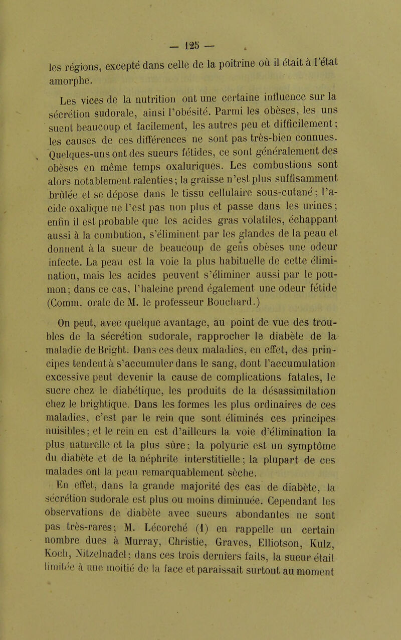 les régions, excepté dans celle de la poitrine où il était à 1 état amorphe. Les vices de la nutrition ont une certaine influence sur la sécrétion sudorale, ainsi l’obésité. Parmi les obèses, les uns suent beaucoup et facilement, les autres peu et difficilement; les causes de ces différences ne sont pas très-bien connues. Quelques-uns ont des sueurs fétides, ce sont généralement des obèses en même temps oxaluriques. Les combustions sont alors notablement ralenties; la graisse n’est plus suffisamment brûlée et se dépose dans le tissu cellulaire sous-cutané ; l’a- cide oxalique ne l’est pas non plus et passe dans les urines ; enfin il est probable que les acides gras volatiles, échappant aussi à la combution, s’éliminent par les glandes de la peau et donnent à la sueur de beaucoup de gens obèses une odeur infecte. La peau est la voie la plus habituelle de cette élimi- nation, mais les acides peuvent s’éliminer aussi par le pou- mon; dans ce cas, l’haleine prend également une odeur fétide (Comm. orale de M. le professeur Bouchard.) On peut, avec quelque avantage, au point de vue des trou- bles de la sécrétion sudorale, rapprocher le diabète de la maladie deBright. Dans ces deux maladies, en effet, des prin- cipes tendent à s’accumuler dans le sang, dont l’accumulation excessive peut devenir la cause de complications fatales, le sucre chez le diabétique, les produits de la désassimilation chez le brightique. Dans les formes les plus ordinaires de ces maladies, c’est par le rein que sont éliminés ces principes nuisibles ; et le rein en est d’ailleurs la voie d’élimination la plus naturelle et la plus sûre; la polyurie est un symptôme du diabète et de la néphrite interstitielle ; la plupart de ces malades ont la peau remarquablement sèche. En effet, dans la grande majorité des cas de diabète, la sécrétion sudorale est plus ou moins diminuée. Cependant les observations de diabète avec sueurs abondantes ne sont pas très-rares; M. Lécorché (1) en rappelle un certain nombre dues à Murray, Christie, Graves, Elliotson, Kulz, Koch, Nitzelnadel ; dans ces trois derniers faits, la sueur était limilue a une moitié de la face et paraissait surtout au moment