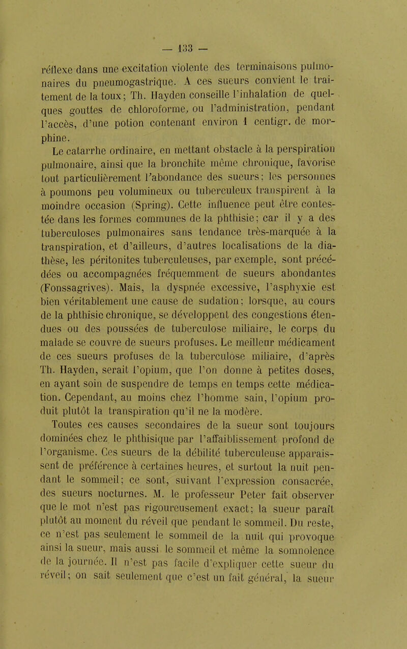 réflexe dans une excitation violente des terminaisons pulmo- naires du pneumogastrique. A ces sueurs convient le trai- tement de la toux; Th. Hayden conseille l’inhalation de quel- ques gouttes de chloroforme, ou l’administration, pendant l’accès, d’une potion contenant environ 1 centigr. de mor- phine. Le catarrhe ordinaire, en mettant obstacle à la perspiration pulmonaire, ainsi que la bronchite même chronique, favorise tout particulièrement l'abondance des sueurs; les personnes à poumons peu volumineux ou tuberculeux transpirent à la moindre occasion (Spring). Cette influence peut être contes- tée dans les formes communes de la phthisie; car il y a des tuberculoses pulmonaires sans tendance très-marquée à la transpiration, et d’ailleurs, d’autres localisations de la dia- thèse, les péritonites tuberculeuses, par exemple, sont précé- dées ou accompagnées fréquemment de sueurs abondantes (Fonssagrives). Mais, la dyspnée excessive, l’asphyxie est bien véritablement une cause de sudation; lorsque, au cours de la phthisie chronique, se développent des congestions éten- dues ou des poussées de tuberculose miliaire, le corps du malade se couvre de sueurs profuses. Le meilleur médicament de ces sueurs profuses de la tuberculose miliaire, d’après Th. Hayden, serait l’opium, que l’on donne à petites doses, en ayant soin de suspendre de temps en temps cette médica- tion. Cependant, au moins chez l’homme sain, l’opium pro- duit plutôt la transpiration qu’il ne la modère. Toutes ces causes secondaires de la sueur sont toujours dominées chez le phthisique par l’affaiblissement profond de l’organisme. Ces sueurs de la débilité tuberculeuse apparais- sent de préférence à certaines heures, et surtout la nuit pen- dant le sommeil; ce sont, suivant l’expression consacrée, des sueurs nocturnes. M. le professeur Peter fait observer que le mot n’est pas rigoureusement exact; la sueur paraît plutôt au moment du réveil que pendant le sommeil. Du reste, ce n’est pas seulement le sommeil de la nuit qui provoque ainsi la sueur, mais aussi le sommeil et même la somnolence de la journée, il n’est pas facile d’expliquer cette sueur du réveil; on sait seulement que c’est un fait général, la sueur
