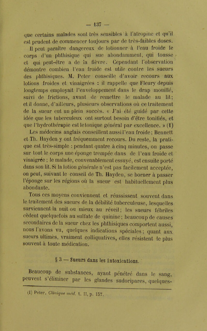 <iue certains malades sont très sensibles à l’atropine et qu’il est prudent de commencer toujours par de très-faibles doses. Il peut paraître dangereux de lotionner à l’eau froide le corps d’un phthisique qui sue abondamment, qui tousse et qui peut-être a de la fièvre. Cependant l’observation démontre combien l’eau froide est utile contre les sueurs des phthisiques. M. Peter conseille d’avoir recours aux lotions froides et vinaigrées : il rappelle que Fleury depuis longtemps employait l’enveloppement dans le drap mouillé, suivi de frictions, avant de remettre le malade au lit; et il donne, d’ailleurs, plusieurs observations où ce traitement de la sueur eut un plein succès. « J’ai été guidé par cette idée que les tuberculeux ont surtout besoin d’être tonifiés, et que l’hydrothérapie est le tonique général par excellence. » (1) Les médecins anglais conseillent aussi l’eau froide; Bennett et Th. Hayden y ont fréquemment recours. Du reste, la prati- que est très-simple : pendant quatre à cinq minutes, on passe sur tout le corps une éponge trempée dans de l’eau froide et vinaigrée ; le malade, convenablement essuyé, est ensuite porté dans son lit. Si la lotion générale n’est pas facilement acceptée, on peut, suivant le conseil de Th. Hayden, se borner à passer l’éponge sur les régions où la sueur est habituellement plus abondante. Tous ces moyens conviennent et réussissent souvent dans le traitement des sueurs de la débilité tuberculeuse, lesquelles surviennent la nuit ou mieux au réveil ; les sueurs fébriles cèdent quelquefois au sulfate de quinine; beaucoup de causes secondaires de la sueur chez les phthisiques comportent aussi, nous l’avons vu, quelques indications spéciales ; quant aux sueurs ultimes, vraiment colliquatives, elles résistent le plus souvent à toute médication. § 3 — Sueurs dans les intoxications. Beaucoup de substances, ayant pénétré dans le sang, peuvent s éliminer par les glandes sudoripares, quelques-