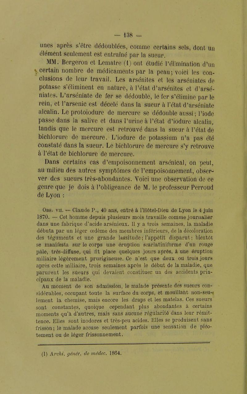 unes après s’ôtre dédoublées, comme certains sols, dont un élément seulement est entraîné par la sueur. MM. Bergeron et Lematre (i) ont étudié l’élimination d’un ■ certain nombre de médicaments par la peau; voici les con- clusions de leur travail. Les arsénites et les arséniates de potasse s’éliminent en nature, à l’état d’arsénites et d’arsé- niates. L’arséniate de 1er se dédouble, le fer s’élimine par le rein, et 1 arsenic est décelé dans la sueur à l’état d’arséniate alcalin. Le protoiodure de mercure se dédouble aussi; l’iode passe dans la salive et dans l’urine à l’état d’iodure alcalin, tandis que le mercure est retrouvé dans la sueur à l’état de biohlorure de mercure. L’iodure de potassium n’a pas été constaté dans la sueur. Le bicblorure de mercure s’y retrouve à l’état de bichlorure de mercure. Dans certains cas d’empoisonnement arsénical, on peut, au milieu des autres symptômes de l’empoisonnement, obser- ver des sueurs très-abondantes. Voici une observation de ce genre que je dois à l’obligeance de M. le professeur Perroud de Lyon : Obs. vu. — Claude P., 40 ans, entré à l’Hôtel-Dieu de Lyon le 4 juin 1870. — Cet homme depuis plusieurs mois travaille comme journalier dans une fabrique d’acide arsénieux. 11 y a trois semaines, la maladie débuta par un léger œdème des membres inférieurs, de la décoloration des téguments et une grande lassitude ; l'appétit disparut: bientôt se manifesta sur le corps une éruption scarlatiniforme d’un rouge pâle, très-diffuse, qui ht place quelques jours après, à une éruption miliaire légèrement prurigineuse. Ce n’est que deux ou trois jours après cette miliaire, trois semaines après le début de la maladie, que parurent les sueurs qui devaient constituer un des accidents prin- cipaux de la maladie. Au moment de son admission, le malade présente des sueurs con- sidérables, occupant toute la surface du corps, et mouillant non-seu-i lement la chemise, mais encore les draps et les matelas. Ces sueurs sont constantes, quoique cependant plus abondantes à certains moments qu’à d’autres, mais sans aucune régularité dans leur rémit- tence. Elles sont inodores et très-peu acides. Elles se produisent sans frisson ; le malade accuse seulement parfois une sensation de pico- tement ou de léger frissonnement.