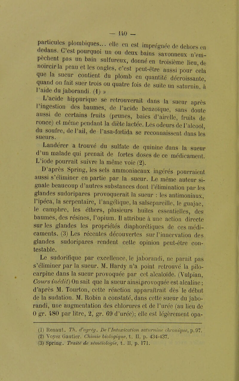 pwücute plombiques elle en est imprégnée de dehors en dedans. C est pourquoi un ou deux bains savonneux n’em- pechent pas un bain sulfureux, donné en troisième lieu, de noircir la peau et les ongles, c’est peut-être aussi pour cela que la sueur contient du plomb en quantité décroissante, quand on fait suer trois ou quatre fois de suite un saturnin à l’aide du jaborandi. (1) » L’acide hippurique se retrouverait dans la sueur après l’ingestion des baumes, de l’acide benzoïque, sans doute aussi de certains fruits (prunes, baies d’airelle, fruits de ionce) et même pendant la diète lactée. Lés odeurs de l’alcool du soufre, de l’ail, de 1 asa-fœtida se reconnaissent dans les sueurs. Landérer a trouvé du sulfate de quinine dans la sueur d un malade qui prenait de fortes doses de ce médicament. L’iode pourrait suivre la même voie (2). D api ès Spiing, les sels ammoniacaux ingérés pourraient aussi s’éliminer en partie par la sueur. Le même auteur si- gnale beaucoup d’autres substances dont l’élimination par les glandes sudoripares provoquerait la sueur : les antimoniaux, l’ipéca, la serpentaire, l’angélique, la salsepareille, le giia^a^ le camphre, les éthers, plusieurs huiles essentielles, des baumes, des résines, l’opium. Il attribue à une action directe sur les glandes les propriétés diaphoniques de ces médi- caments. (3) Les récentes découvertes sur l’innervation des glandes sudoripares rendent cette opinion peut-être con- testable. Le sudorifique par excellence, le jaborandi, ne parait pas s’éliminer par la sueur. M. Hardy n’a point retrouvé la pilo- carpine dans la sueur provoquée par cet alcaloïde. (Vulpian, Cours inédit) On sait que la sueur ainsi provoquée est alcaline ; d’après M. Tourton, cette réaction apparaîtrait dès le début de la sudation. M. Robin a constaté, dans cette sueur du jabo- randi, une augmentation des chlorures et de l’urée (au lieu de 0 gr. 480 par litre, 2, gr. 69 d’urée); elle est légèrement opa- (1) Renaut. Th. d’agrég. De VIntoxication saturnine chronique, p.97. (2) Voyez Gautier. Chimie biologique, t. II, p. 434-437. (3) Spring. Traité de séméiologie, t. II, p. 171.