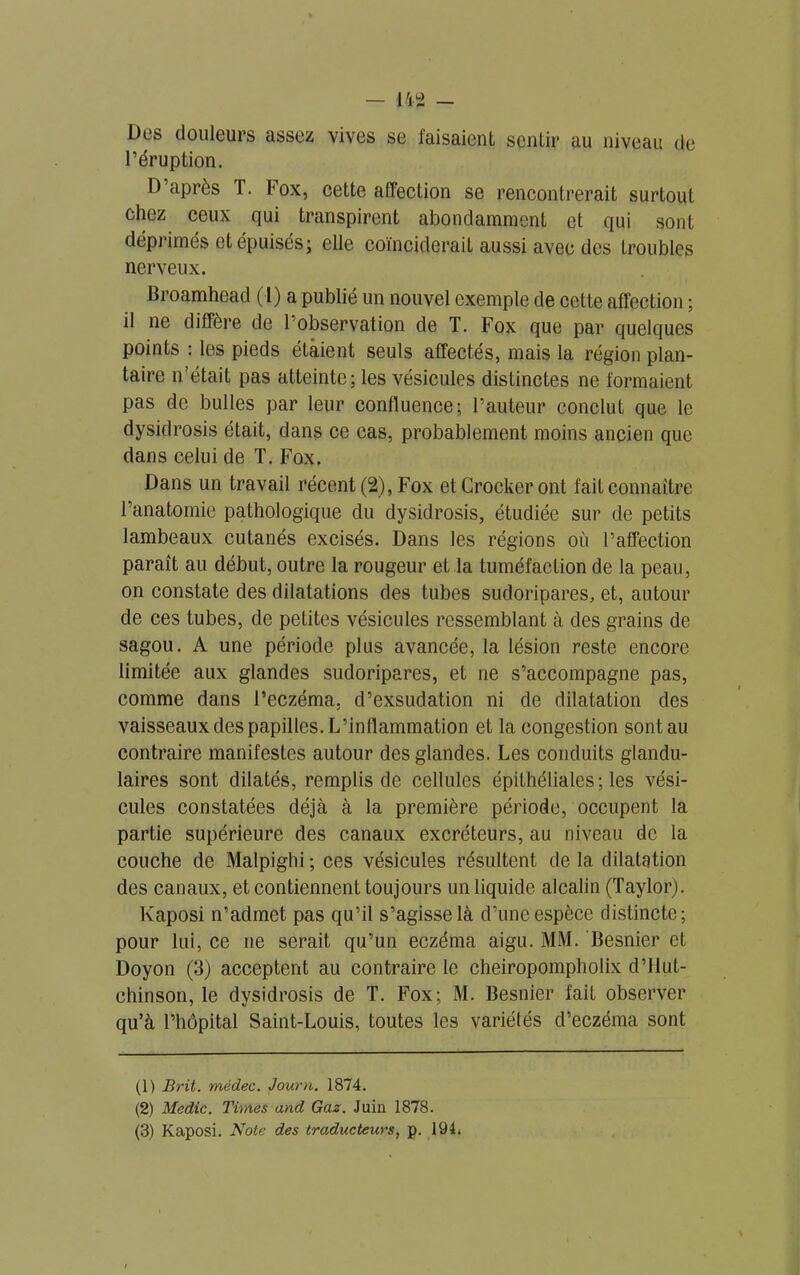 Des douleurs assez vives se faisaient sentir au niveau de l’éruption. D’après T. Fox, cette affection se rencontrerait surtout chez ceux qui transpirent abondamment et qui sont déprimés et épuisés; elle coïnciderait aussi avec des troubles nerveux. Broamhead (1) a publié un nouvel exemple de cette affection ; il ne diffère de 1 observation de T. Fox que par quelques points : les pieds étaient seuls affectés, mais la région plan- taire n’était pas atteinte; les vésicules distinctes ne formaient pas de bulles par leur confluence; Fauteur conclut que le dysidrosis était, dans ce cas, probablement moins ancien que dans celui de T. Fox. Dans un travail récent (2), Fox etCrockeront fait connaître l’anatomie pathologique du dysidrosis, étudiée sur de petits lambeaux cutanés excisés. Dans les régions où l’affection paraît au début, outre la rougeur et la tuméfaction de la peau, on constate des dilatations des tubes sudoripares, et, autour de ces tubes, de petites vésicules ressemblant à des grains de sagou. A une période plus avancée, la lésion reste encore limitée aux glandes sudoripares, et ne s’accompagne pas, comme dans l’eczéma, d’exsudation ni de dilatation des vaisseaux des papilles. L’inflammation et la congestion sontau contraire manifestes autour des glandes. Les conduits glandu- laires sont dilatés, remplis de cellules épithéliales; les vési- cules constatées déjà à la première période, occupent la partie supérieure des canaux excréteurs, au niveau de la couche de Malpighi ; ces vésicules résultent de la dilatation des canaux, et contiennent toujours un liquide alcalin (Taylor). Kaposi n’admet pas qu’il s’agisse là d’une espèce distincte; pour lui, ce ne serait qu’un eczéma aigu. MM. Besnier et Doyon (3) acceptent au contraire le cheiropompholix d’flut- chinson, le dysidrosis de T. Fox; M. Besnier fait observer qu’à l’hôpital Saint-Louis, toutes les variétés d’eczéma sont (1) Brit. médec. Journ. 1874. (2) Medic. Times and Gaz. Juin 1878. (3) Kaposi. Note des traducteurs, p. 194,