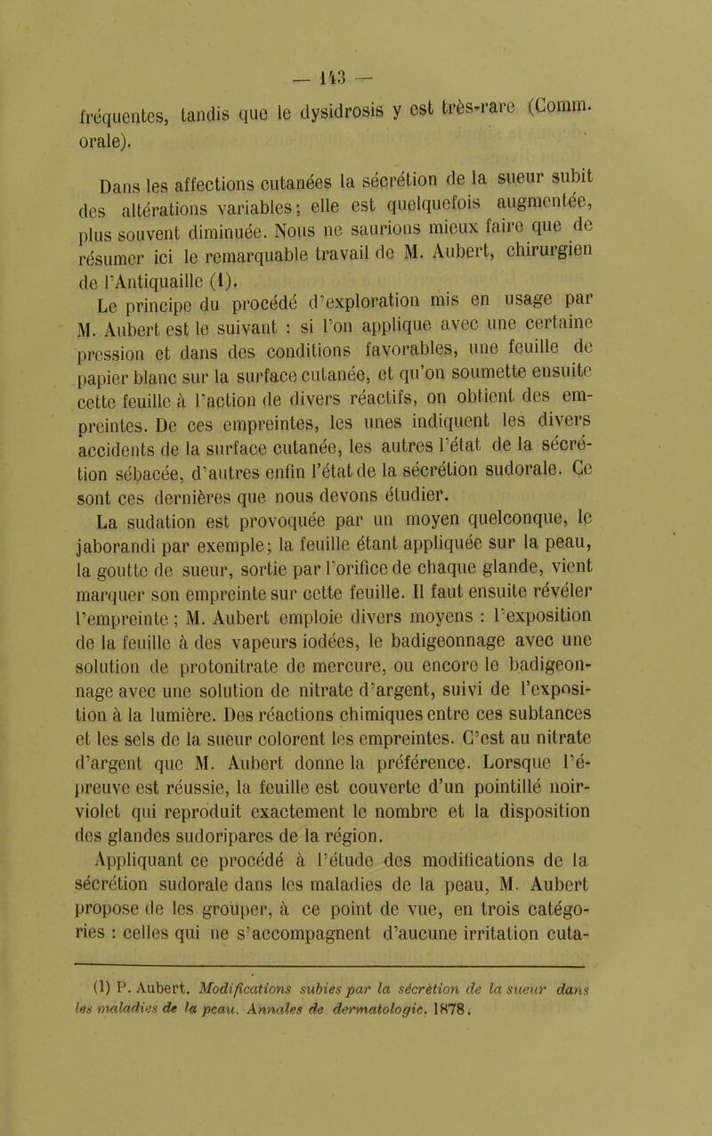 fréquentes, tandis que le dysidrosis y est très-rare (Comm. orale). Dans les affections cutanées la sécrétion de la sueur subit des altérations variables; elle est quelquefois augmentée, plus souvent diminuée. Nous ne saurions mieux faire que de résumer ici le remarquable travail de M. Aubert, chirurgien de l’Antiquaille (I). Le principe du procède d’exploration mis en usage pai M. Aubert est le suivant : si l’on applique avec une certaine pression et dans des conditions favorables, une feuille de papier blanc sur la surface cutanée, et qu on soumette ensuite cette feuille à l’action de divers réactifs, on obtient des em- preintes. De ces empreintes, les unes indiquent les divers accidents de la surface cutanée, les autres l’état de la sécré- tion sébacée, d’autres enfin l’état de la sécrétion sudorale. Ce sont ces dernières que nous devons étudier. La sudation est provoquée par un moyen quelconque, le jaborandi par exemple; la feuille étant appliquée sur la peau, la goutte de sueur, sortie par l’orifice de chaque glande, vient marquer son empreinte sur cette feuille. Il faut ensuite révéler l’empreinte ; M. Aubert emploie divers moyens : l’exposition de la feuille à des vapeurs iodées, le badigeonnage avec une solution de protonitrate de mercure, ou encore le badigeon- nage avec une solution de nitrate d’argent, suivi de l’exposi- tion à la lumière. Des réactions chimiques entre ces subtances et les sels de la sueur colorent les empreintes. C’est au nitrate d’argent que M. Aubert donne la préférence. Lorsque l’é- preuve est réussie, la feuille est couverte d’un pointillé noir- violet qui reproduit exactement le nombre et la disposition des glandes sudoripares de la région. Appliquant ce procédé à l’étude des modifications de la sécrétion sudorale dans les maladies de la peau, M. Aubert propose de les grouper, à ce point de vue, en trois catégo- ries : celles qui ne s’accompagnent d’aucune irritation cuta- (1) P. Aubert. Modifications subies par la sécrétion de la sueur dans les maladies de la peau. Annales de dermatologie, 1878;