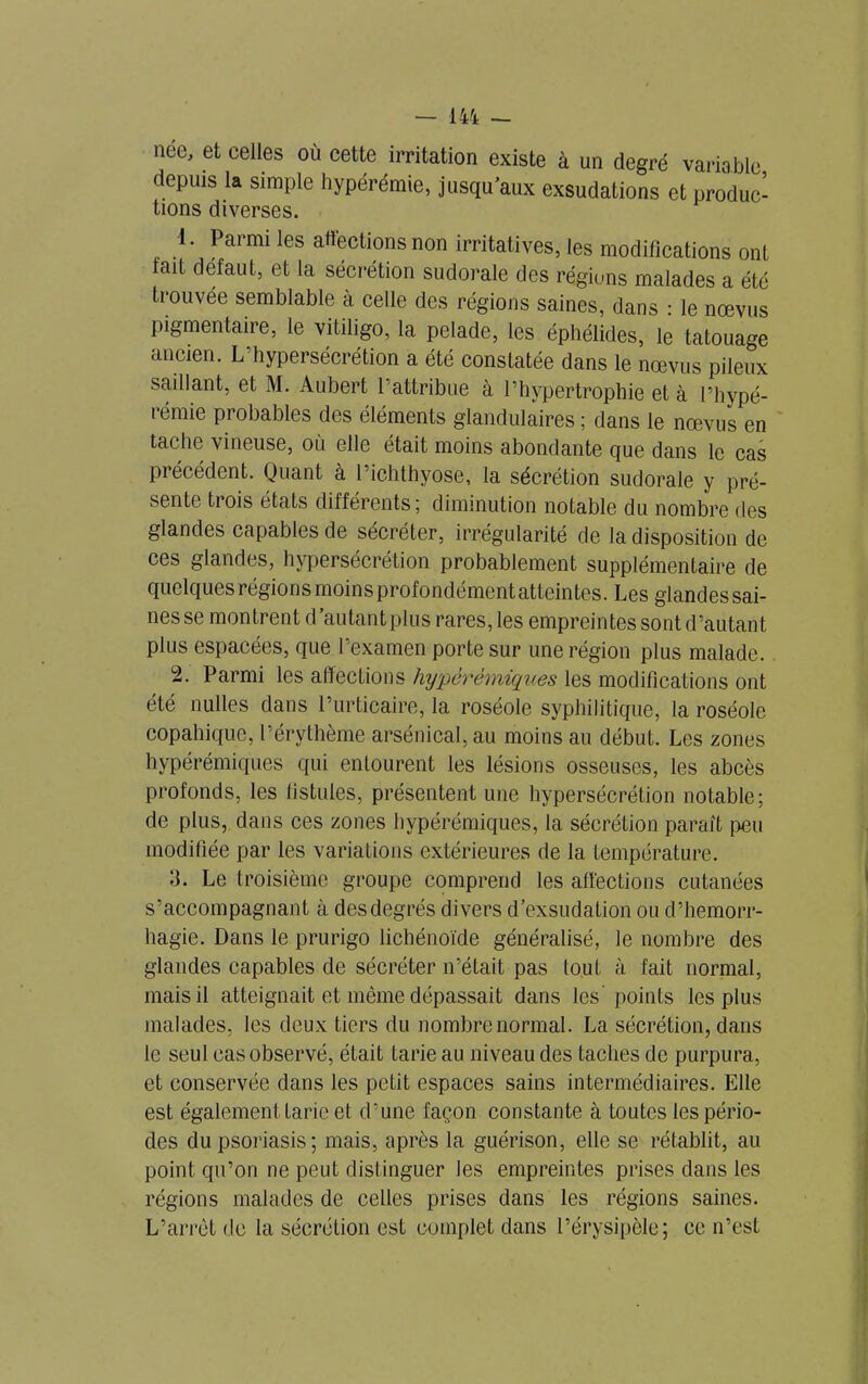 née, et celles où cette irritation existe à un degré variable depuis la simple hypérémie, jusqu’aux exsudations et produc- tions diverses. 1. Parmi les affections non irritatives, les modifications ont lait defaut, et la sécrétion sudorale des régions malades a été trouvée semblable à celle des régions saines, dans : le nœvus pigmentaire, le vitiligo, la pelade, les éphélides, le tatouage ancien. L’hypersécrétion a été constatée dans le nœvus pileux saillant, et M. Aubert l’attribue à l’hypertrophie et à l’hypé- rémie probables des éléments glandulaires ; dans le nœvus en tache vineuse, où elle était moins abondante que dans le cas précédent. Quant à l’ichthyose, la sécrétion sudorale y pré- sente trois états différents; diminution notable du nombre des glandes capables de sécréter, irrégularité de la disposition de ces glandes, hypersécrétion probablement supplémentaire de quelques régions moinsprofondémentatteintes. Les glandes sai- nes se montrent d’autant plus rares, les empreintes sont d’autant plus espacées, que l’examen porte sur une région plus malade. 2. Parmi les affections hypérémiques les modifications ont été nulles dans l’urticaire, la roséole syphilitique, la roséole copahiquc, l’érythème arsénical, au moins au début. Les zones hypérémiques qui entourent les lésions osseuses, les abcès profonds, les fistules, présentent une hypersécrétion notable; de plus, dans ces zones hypérémiques, la sécrétion paraît peu modifiée par les variations extérieures de la température. 3. Le troisième groupe comprend les affections cutanées s’accompagnant à des degrés divers d’exsudation ou d’hemorr- hagie. Dans le prurigo lichénoïde généralisé, le nombre des glandes capables de sécréter n’était pas tout à fait normal, mais il atteignait et même dépassait dans les points les plus malades, les deux tiers du nombre normal. La sécrétion, dans le seul cas observé, était tarie au niveau des taches de purpura, et conservée dans les petit espaces sains intermédiaires. Elle est également tarie et d’une façon constante à toutes les pério- des du psoriasis; mais, après la guérison, elle se rétablit, au point qu’on ne peut distinguer les empreintes prises dans les régions malades de celles prises dans les régions saines. L’arrêt de la sécrétion est complet dans l’érysipèle; ce n’est
