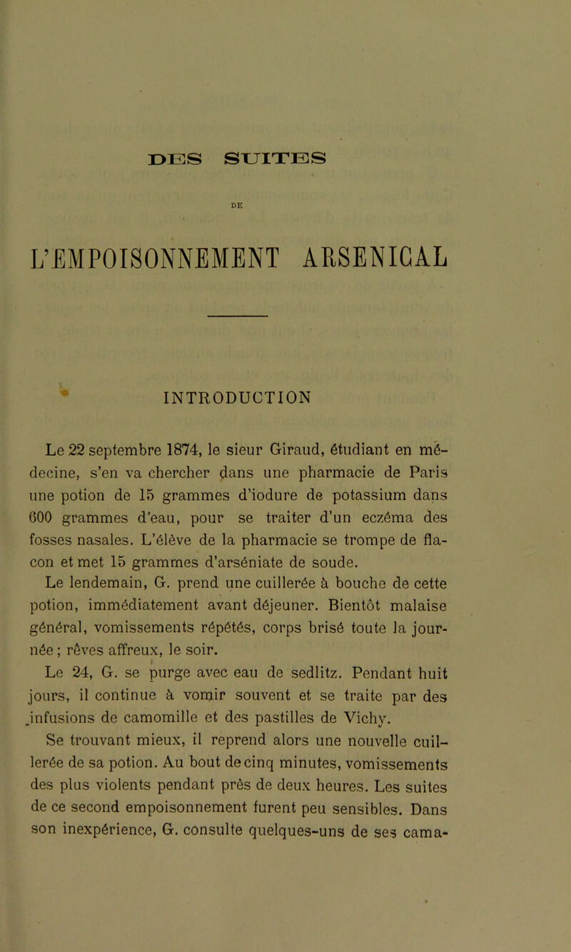 DE L’EMPOISONNEMENT ARSENICAL ■* INTRODUCTION Le 22 septembre 1874, le sieur Giraud, étudiant en mé- decine, s’en va chercher dans une pharmacie de Paris une potion de 15 grammes d’iodure de potassium dans 600 grammes d’eau, pour se traiter d’un eczéma des fosses nasales. L’élève de la pharmacie se trompe de fla- con et met 15 grammes d’arséniate de soude. Le lendemain, G. prend une cuillerée à bouche de cette potion, immédiatement avant déjeuner. Bientôt malaise général, vomissements répétés, corps brisé toute la jour- née ; rêves affreux, le soir. Le 24, G. se purge avec eau de sedlitz. Pendant huit jours, il continue à vomir souvent et se traite par des .infusions de camomille et des pastilles de Vichy. Se trouvant mieux, il reprend alors une nouvelle cuil- lerée de sa potion. Au bout de cinq minutes, vomissements des plus violents pendant près de deux heures. Les suites de ce second empoisonnement furent peu sensibles. Dans son inexpérience, G. consulte quelques-uns de ses cama-