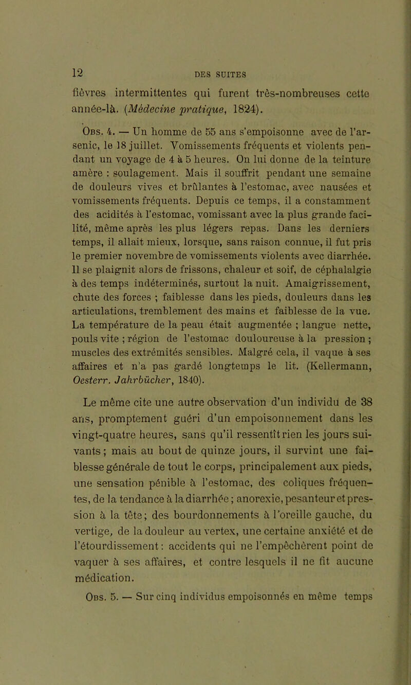 fièvres intermittentes qui furent très-nombreuses cette année-là. {Médecine pratique, 1824). Obs. 4. — Un homme de 55 ans s’empoisonne avec de l’ar- senic, le 18 juillet. Vomissements fréquents et violents pen- dant un voyage de 4 à 5 heures. On lui donne de la teinture amère : soulagement. Mais il souffrit pendant une semaine de douleurs vives et brûlantes à l’estomac, avec nausées et vomissements fréquents. Depuis ce temps, il a constamment des acidités à l’estomac, vomissant avec la plus grande faci- lité, même après les plus légers repas. Dans les derniers temps, il allait mieux, lorsque, sans raison connue, il fut pris le premier novembre de vomissements violents avec diarrhée. 11 se plaignit alors de frissons, chaleur et soif, de céphalalgie à des temps indéterminés, surtout la nuit. Amaigrissement, chute des forces ; faiblesse dans les pieds, douleurs dans les articulations, tremblement des mains et faiblesse de la vue. La température de la peau était augmentée ; langue nette, pouls vite ; région de l’estomac douloureuse à la pression ; muscles des extrémités sensibles. Malgré cela, il vaque à ses affaires et n’a pas gardé longtemps le lit. (Kellermann, Oesterr. Jahrbücher, 1840). Le même cite une autre observation d’un individu de 38 ans, promptement guéri d’un empoisonnement dans les vingt-quatre heures, sans qu’il ressentît rien les jours sui- vants ; mais au bout de quinze jours, il survint une fai- blesse générale de tout le corps, principalement aux pieds, une sensation pénible à l’estomac, des coliques fréquen- tes, de la tendance à la diarrhée; anorexie, pesanteur et pres- sion à la tête; des bourdonnements à l’oreille gauche, du vertige, de la douleur au vertex, une certaine anxiété et de l’étourdissement ; accidents qui ne l’empêchèrent point de vaquer à ses affaires, et contre lesquels il ne fit aucune médication. Obs. 5. — Sur cinq individus empoisonnés en même temps