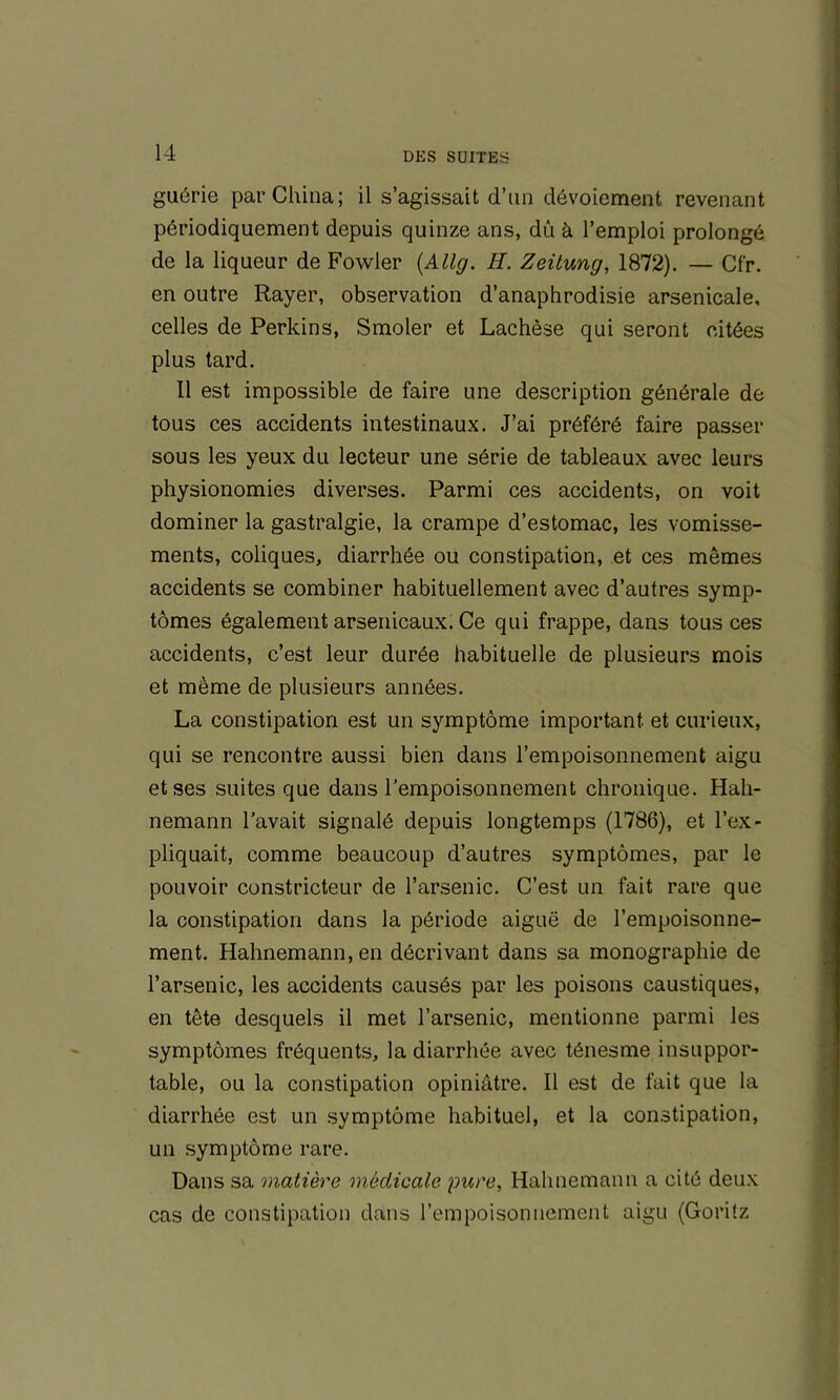 guérie par China; il s’agissait d’iin dévoiement revenant périodiquement depuis quinze ans, dû à l’emploi prolongé de la liqueur de Fowler {Allg. H. Zeitung, 1872). — Cfr. en outre Rayer, observation d’anaphrodisie arsenicale, celles de Perkins, Smoler et Lachèse qui seront citées plus tard. Il est impossible de faire une description générale de tous ces accidents intestinaux. J’ai préféré faire passer sous les yeux du lecteur une série de tableaux avec leurs physionomies diverses. Parmi ces accidents, on voit dominer la gastralgie, la crampe d’estomac, les vomisse- ments, coliques, diarrhée ou constipation, et ces mêmes accidents se combiner habituellement avec d’autres symp- tômes également arsenicaux. Ce qui frappe, dans tous ces accidents, c’est leur durée habituelle de plusieurs mois et même de plusieurs années. La constipation est un symptôme important et curieux, qui se rencontre aussi bien dans l’empoisonnement aigu et ses suites que dans l’empoisonnement chronique. Hah- nemann l’avait signalé depuis longtemps (1786), et l’ex- pliquait, comme beaucoup d’autres symptômes, par le pouvoir constricteur de l’arsenic. C’est un fait rare que la constipation dans la période aiguë de l’empoisonne- ment. Hahnemann,en décrivant dans sa monographie de l’arsenic, les accidents causés par les poisons caustiques, en tête desquels il met l’arsenic, mentionne parmi les symptômes fréquents, la diarrhée avec ténesme insuppor- table, ou la constipation opiniâtre. Il est de fait que la diarrhée est un symptôme habituel, et la constipation, un symptôme rare. Dans sa matière médicale pure, Hahnemann a cité deux cas de constipation dans l’empoisonnement aigu (Goritz