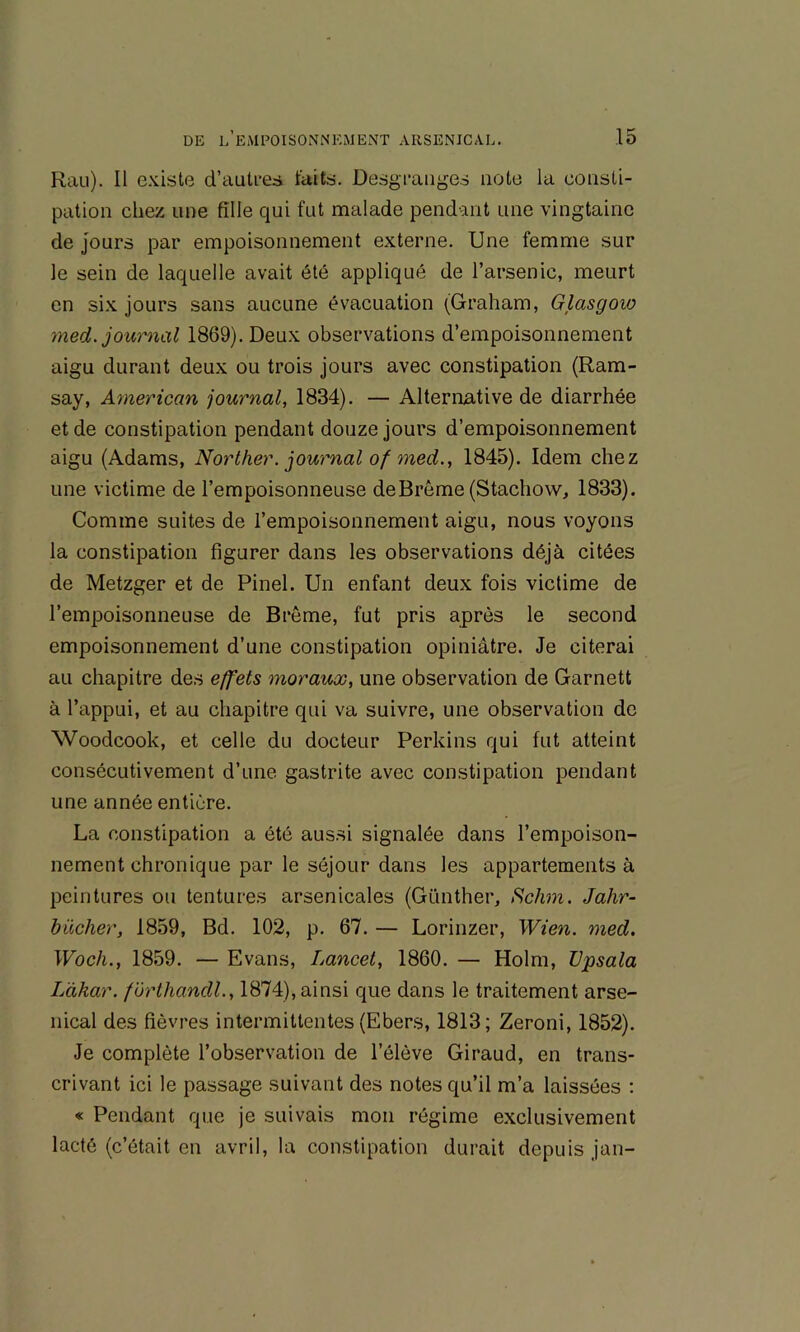 Rau). Il e.'dste d’auti-es faits. Desgranges note la consti- pation chez une fille qui fut malade pendant une vingtaine de Jours par empoisonnement externe. Une femme sur le sein de laquelle avait été appliqué de l’arsenic, meurt en six jours sans aucune évacuation (Graham, Glasgow med. journal 1869). Deux observations d’empoisonnement aigu durant deux ou trois jours avec constipation (Ram- say, American journal, 1834). — Alternative de diarrhée et de constipation pendant douze jours d’empoisonnement aigu (Adams, Norther. journal of med., 1845). Idem chez une victime de l’empoisonneuse de Brême (Stachovv, 1833). Comme suites de l’empoisonnement aigu, nous voyons la constipation figurer dans les observations déjà citées de Metzger et de Pinel. Un enfant deux fois victime de l’empoisonneuse de Brême, fut pris après le second empoisonnement d’une constipation opiniâtre. Je citerai au chapitre des effets moraux, une observation de Garnett à l’appui, et au chapitre qui va suivre, une observation de Woodcook, et celte du docteur Perkins qui fut atteint consécutivement d’une gastrite avec constipation pendant une année entière. La constipation a été aussi signalée dans l’empoison- nement chronique par le séjour dans les appartements à peintures ou tentures arsenicales (Günther, Schm. Jahr- bücher, 1859, Bd. 102, p. 67. — Lorinzer, Wien. med. Woch., 1859. — Evans, Lancet, 1860. — Holm, TJpsala Làhar. forthandl., 1874), ainsi que dans le traitement arse- nical des fièvres intermittentes (Ebers, 1813; Zeroni, 1852). Je complète l’observation de l’élève Giraud, en trans- crivant ici le passage suivant des notes qu’il m’a laissées ; « Pendant que je suivais mon régime exclusivement lacté (c’était en avril, la constipation durait depuis jan-