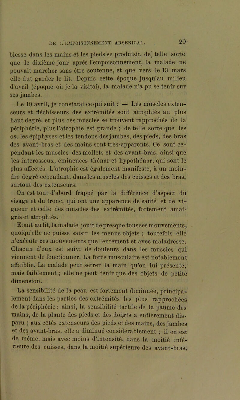 blesse dans les mains et les pieds se produisit, de' telle sorte que le dixième jour après rempoisonnement, la malade ne pouvait marcher sans être soutenue, et que vers le 13 mars elle dut g-arder le lit. Depuis cette époque jusqu’au milieu d’avril (époque où je la visitai), la malade n’a pu se tenir sur ses jambes. Le 19 avril, je constatai ce qui suit ; — Les muscles exten- seurs et fléchisseurs des extrémités sont atrophiés au plus haut deg-ré, et plus ces muscles se trouvent rapprochés de la périphérie, plus l’atrophie est g-rande ; de telle sorte que les os, lesépiphyses etles tendons desjambes, des pieds, des bras des avant-bras et des mains sont très-apparents. Ce sont ce- pendant les muscles des mollets et des avant-bras, ainsi que les interosseux, éminences tliénar et hypothénar, qui sont le plus affectés. L’atrophie est ég-alement manifeste, à un moin- dre deg-ré cependant, dans les muscles des cuisses et des bras, surtout des extenseurs. On est tout d’abord frappé par la différence d’aspect du visag-e et du tronc, qui ont une apparence de santé et de vi- gueur et celle des muscles des extrémités, fortement amai- gris et atrophiés. Etant au lit, la malade jouit de presque tousses mouvements, - quoiqu’elle ne puisse saisir les menus objets ; toutefois elle n’exécute ces mouvements que lentement et avec maladresse. Chacun d’eux est suivi de douleurs dans les muscles qui viennent de fonctionner. La force musculaire est notablement affaiblie. La malade peut serrer la main qu’on lui présente, mais faiblement ; elle ne peut tenir que des objets de petite dimension. La sensibilité de la peau est fortement diminuée, principa- lement dans les parties des extrémités les plus rapprochées de la périphérie : ainsi, la sensibilité tactile de la paume des mains, de la plante des pieds et des doigts a entièrement dis- paru ; aux côtés extenseurs des pieds et des mains, des jambes et des avant-bras, elle a diminué considérablement ; il en est de même, mais avec moins d’intensité, dans la moitié infé- rieure des cuisses, dans la moitié supérieure des avant-bras,