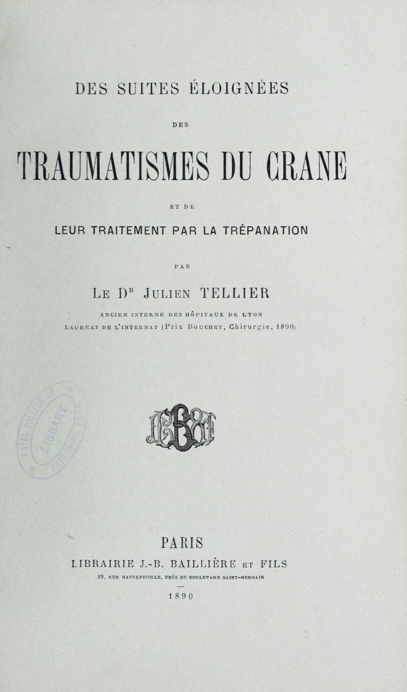 DES ET D E LEUR TRAITEMENT PAR LA TRÉPANATION PAR Le I)^ Julien TELLIER ANCIEN INTERNE DES HOPITAUX. DE LYON LAUREAT DE l'internat (Prix Bouchet, Chirurgie, 1S90) PARIS LIBRAIRIE J.-B. BAILLIÈRE et FILS 19, nOE HAITTEFEmLLE. PRÈS DtJ BOULEVARD SAINT-GERMAIN 18 9 0
