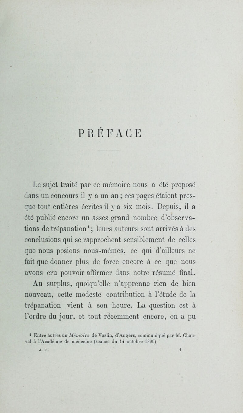 PRÉFACE Le sujet traité par ce mémoire nous a été proposé dans un concours il j a un an ; ces pages étaient pres- que tout entières écrites il y a six mois. Depuis, il a été publié encore un assez grand nombre d’observa- tions de trépanation * ; leurs auteurs sont arrivés à des conclusions qui se rapprochent sensiblement de celles que nous posions nous-mêmes, ce qui d’ailleurs ne fait que donner plus de force encore à ce que nous avons cru pouvoir affirmer dans notre résumé final. Au surplus, quoiqu’elle n’apprenne rien de bien nouveau, cette modeste contribution à l’étude de la trépanation vient à son heure. La question est à l’ordre du jour, et tout récemment encore, on a pu * Entre autres un Mémoire de Vaslin, d’Angers, communiqué par M. Ghau- val à l’Académie de médecine (séance du 14 octobre 1890).