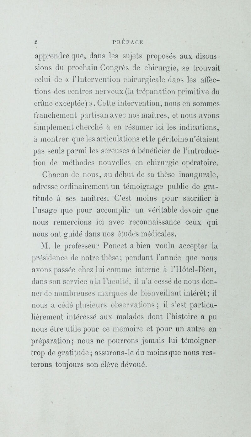 apprendre que, dans les sujets proposés aux discus- sions du prochain Congrès de chirurgie, se trouvait celui de « rintervention chirurgicale dans les affec- tions des centres nerveux (la trépanation primitive du crâne exceptée) ». Cette intervention, nous en sommes franchement partisan avec nos maîtres, et nous avons simplement cherché à en résumer ici les indications, à montrer que les articulations et le péritoine n’étaient pas seuls parmi les séreuses à bénéficier de l’introduc- tion de méthodes nouvelles en chirurgie opératoire. Chacun de nous, au début de sa thèse inaugurale, adresse ordinairement un témoignage public de gra- titude à ses maîtres. C’est moins pour sacrifier à l’usage que pour accomplir un véritable devoir que nous remercions ici avec reconnaissance ceux qui nous ont guidé dans nos études médicales. M. le professeur Poncet a bien voulu accepter la présidence de notre thèse ; pendant l’année que nous avons passée chez lui comme interne à l’Hôtel-Dieu, dans son service à la Faculté, il n’a cessé de nous don- ner de nombreuses marques de bienveillant intérêt; il nous a cédé plusieurs observations ; il s’est particu- lièrement intéressé aux malades dont l’histoire a pu nous être utile pour ce mémoire et pour un autre en préparation; nous ne pourrons jamais lui témoigner trop de gratitude; assurons-le du moins que nous res- terons toujours son élève dévoué.