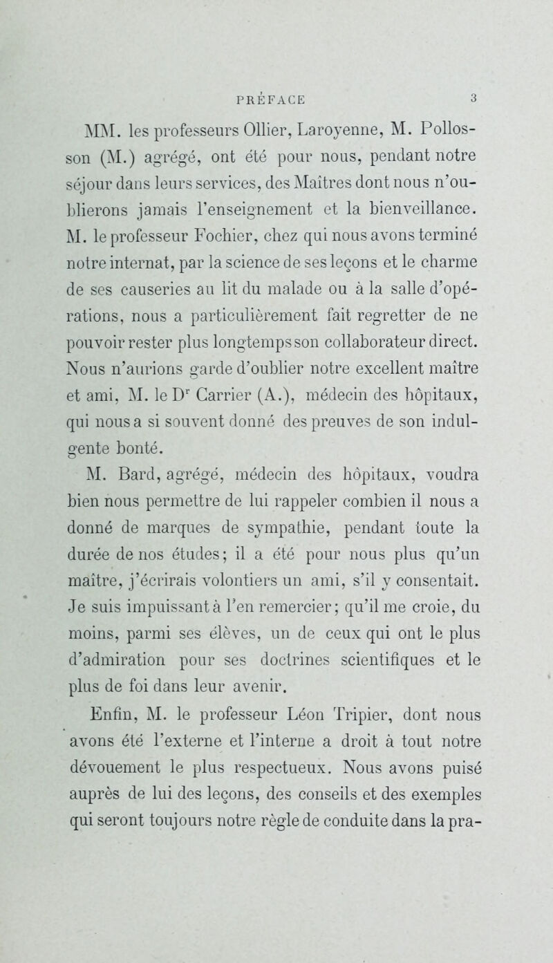MM. les professeurs Ollier, Laroyenne, M. Pollos- son (M .) agrégé, ont été pour nous, pendant notre séjour dans leurs services, des Maîtres dont nous n’ou- Llierons jamais l’enseignement et la bienveillance. M. le professeur Fochier, chez qui nous avons terminé notre internat, par la science de ses leçons et le charme de ses causeries au lit du malade ou à la salle d’opé- rations, nous a particulièrement fait regretter de ne pouvoir rester plus longtempsson collaborateur direct. Nous n’aurions garde d’oublier notre excellent maître et ami, M. le D'' Carrier (A.), médecin des hôpitaux, qui nous a si souvent donné des preuves de son indul- gente bonté. M. Bard, agrégé, médecin des hôpitaux, voudra bien nous permettre de lui rappeler combien il nous a donné de marques de sympathie, pendant toute la durée de nos études ; il a été pour nous plus qu’un maître, j’écrirais volontiers un ami, s’il y consentait. Je suis impuissant à l’en remercier; qu’il me croie, du moins, parmi ses élèves, un de ceux qui ont le plus d’admiration pour ses doctrines scientifiques et le plus de foi dans leur avenir. Enfin, M. le professeur Léon Tripier, dont nous avons été l’externe et l’interne a droit à tout notre dévouement le plus respectueux. Nous avons puisé auprès de lui des leçons, des conseils et des exemples qui seront toujours notre règle de conduite dans la pra-