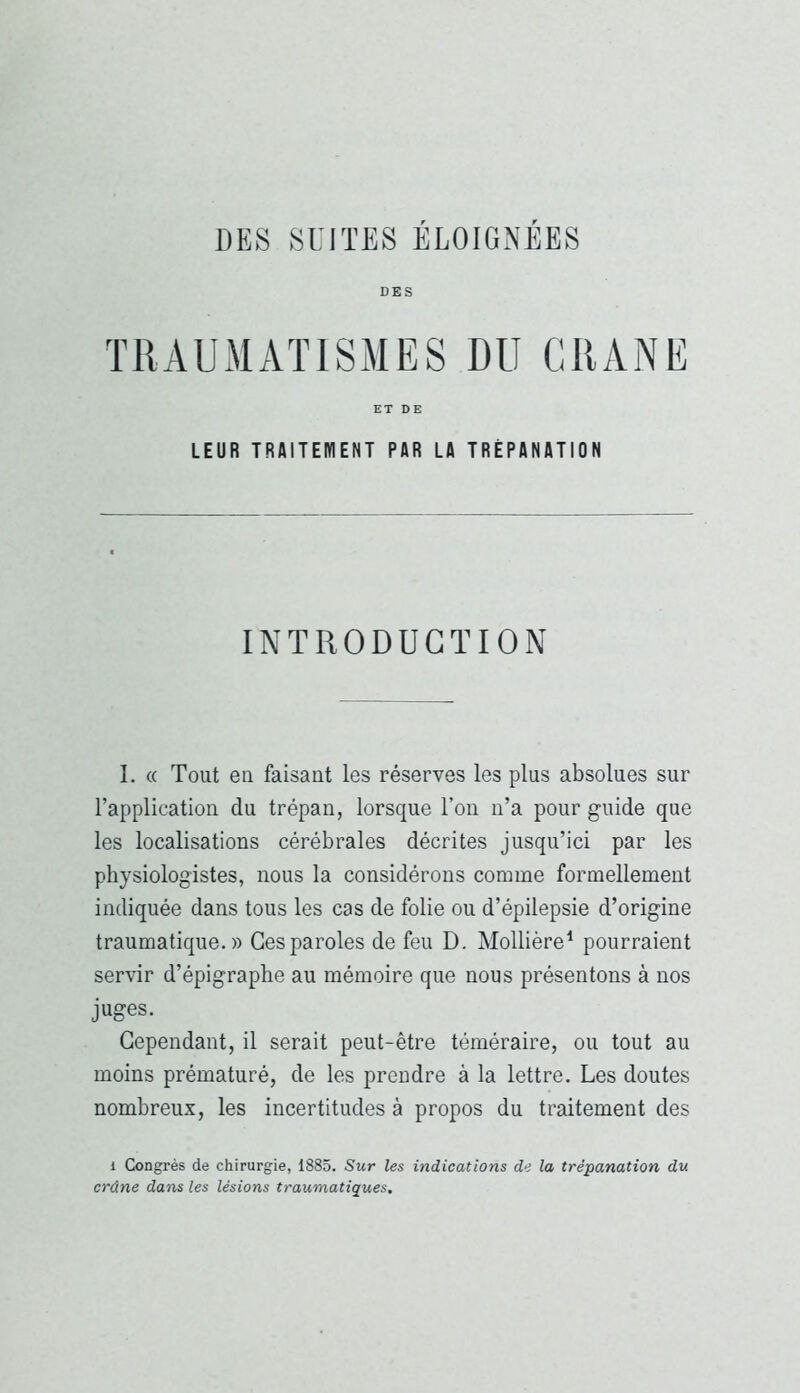 DES TRAUMATISMES DU CRANE ET DE LEUR TRAITEMENT PAR LA TRÉPANATION INTRODUCTION I. « Tout en faisant les réserves les plus absolues sur l’application du trépan, lorsque l’on n’a pour guide que les localisations cérébrales décrites jusqu’ici par les physiologistes, nous la considérons comme formellement indiquée dans tous les cas de folie ou d’épilepsie d’origine traumatique.» Ces paroles de feu D, Mollière^ pourraient servir d’épigraphe au mémoire que nous présentons à nos juges. Cependant, il serait peut-être téméraire, ou tout au moins prématuré, de les prendre à la lettre. Les doutes nombreux, les incertitudes à propos du traitement des 1 Congrès de chirurgie, i885. Sur les indications de la trépanation du crâne dans les lésions traumatiques.