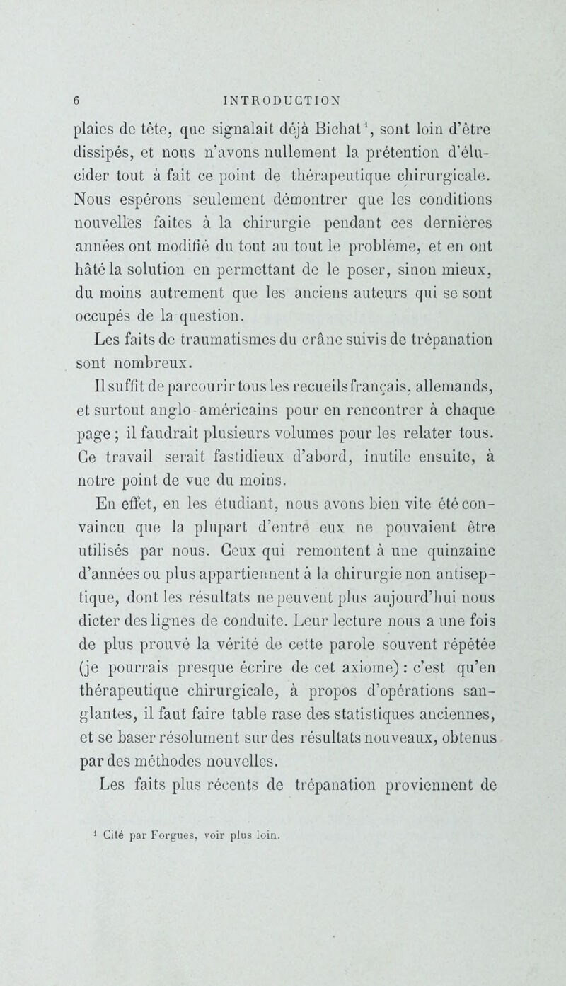 plaies de tête, que signalait déjà Bicliat*, sont loin d’être dissipés, et nous n’avons nullement la prétention d'élu- cider tout à fait ce point de tliérapeutique chirurgicale. Nous espérons seulement démontrer que les conditions nouvelles faites à la chirurgie pendant ces dernières années ont modifié du tout au tout le problème, et en ont hâté la solution en permettant de le poser, sinon mieux, du moins autrement que les anciens auteurs qui se sont occupés de la question. Les faits de traumatismes du crâne suivis de trépanation sont nombreux. Il suffit de parcourir tous les recueils français, allemands, et surtout anglo -américains pour en rencontrer à chaque page ; il faudrait plusieurs volumes pour les relater tous. Ce travail serait fastidieux d’abord, inutile ensuite, à notre point de vue du moins. En effet, en les étudiant, nous avons bien vite été con- vaincu que la plupart d’entre eux ne pouvaient être utilisés par nous. Ceux qui remontent à une quinzaine d’années ou plus appartiennent à la chirurgie non antisep- tique, dont les résultats ne peuvent plus aujourd’hui nous dicter des lignes de conduite. Leur lecture nous a une fois de plus prouvé la vérité de cette parole souvent répétée (je pourrais presque écrire de cet axiome) : c’est qu’en thérapeutique chirurgicale, à propos d’opérations san- glantes, il faut faire table rase des statistiques anciennes, et se baser résolument sur des résultats nouveaux, obtenus par des méthodes nouvelles. Les faits plus récents de trépanation proviennent de * Cilé par Forgues, voir plus loin.