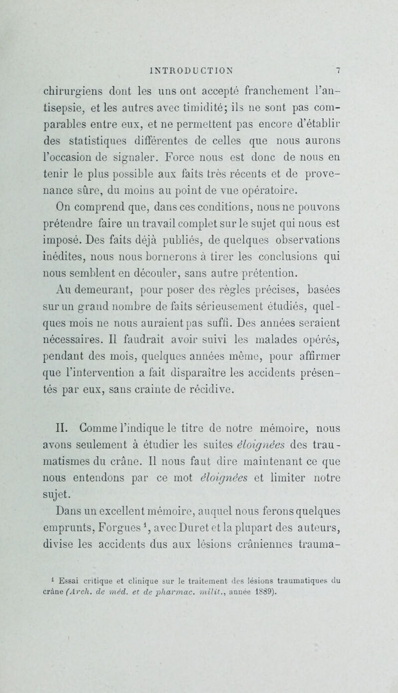 chirurgiens dont les uns ont accepté franchement l’an- tisepsie, et les autres avec timidité; ils ne sont pas com- parables entre eux, et ne permettent pas encore d’établir des statistiques différentes de celles que nous aurons l’occasion de signaler. Force nous est donc de nous en tenir le plus possible aux faits très récents et de prove- nance sûre, du moins au point de vue opératoire. On comprend que, dans ces conditions, nous ne pouvons prétendre faire un travail complet sur le sujet qui nous est imposé. Des faits déjà publiés, de quelques observations inédites, nous nous bornerons à tirer les conclusions qui nous semblent en découler, sans autre prétention. Au demeurant, pour poser des règles précises, basées sur un grand nombre de faits sérieusement étudiés, quel- ques mois ne nous auraient pas suffi. Des années seraient nécessaires. Il faudrait avoir suivi les malades opérés, pendant des mois, quelques années même, pour affirmer que l’intervention a fait disparaitre les accidents présen- tés par eux, sans crainte de récidive. IL Gomme l’indique le titre de notre mémoire, nous avons seulement à étudier les suites éloignées des trau- matismes du crâne. Il nous faut dire maintenant ce que nous entendons par ce mot éloignées et limiter notre sujet. Dans un excellent mémoire, auquel nous ferons quelques emprunts, Forgues avec Duret et la plupart des auteurs, divise les accidents dus aux lésions crâniennes trauma- i Essai critique et clinique sur le traitement des lésions traumatiques du crfias (Arch. de méd. et de pharmac. nùlit., année 1889).
