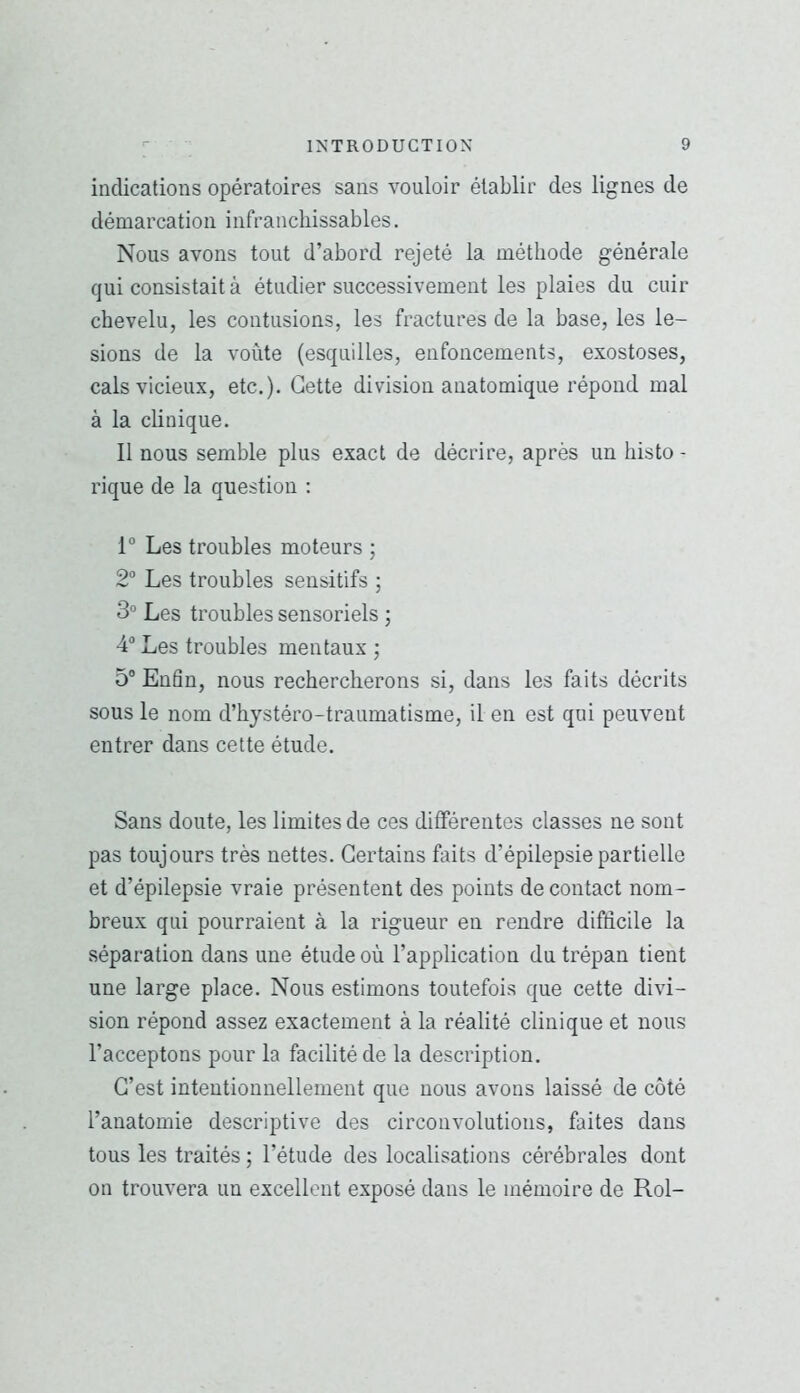indications opératoires sans vouloir établir des lignes de démarcation infranchissables. Nous avons tout d’abord rejeté la méthode générale qui consistait à étudier successivement les plaies du cuir chevelu, les contusions, les fractures de la base, les lé- sions de la voûte (esquilles, enfoncements, exostoses, cals vicieux, etc.). Cette division anatomique répond mal à la clinique. Il nous semble plus exact de décrire, après un histo - rique de la question ; 1“ Les troubles moteurs ; 2“ Les troubles sensitifs ; 3“ Les troubles sensoriels ; 4® Les troubles mentaux ; 5® Enfin, nous rechercherons si, dans les faits décrits sous le nom d’hystéro-traumatisme, il en est qui peuvent entrer dans cette étude. Sans doute, les limites de ces différentes classes ne sont pas toujours très nettes. Certains faits d’épilepsie partielle et d’épilepsie vraie présentent des points de contact nom- breux qui pourraient à la rigueur en rendre difficile la séparation dans une étude où l’application du trépan tient une large place. Nous estimons toutefois que cette divi- sion répond assez exactement à la réalité clinique et nous l’acceptons pour la facilité de la description. C’est intentionnellement que nous avons laissé de côté l’anatomie descriptive des circonvolutions, faites dans tous les traités ; l’étude des localisations cérébrales dont on trouvera un excellent exposé dans le mémoire de Roi-