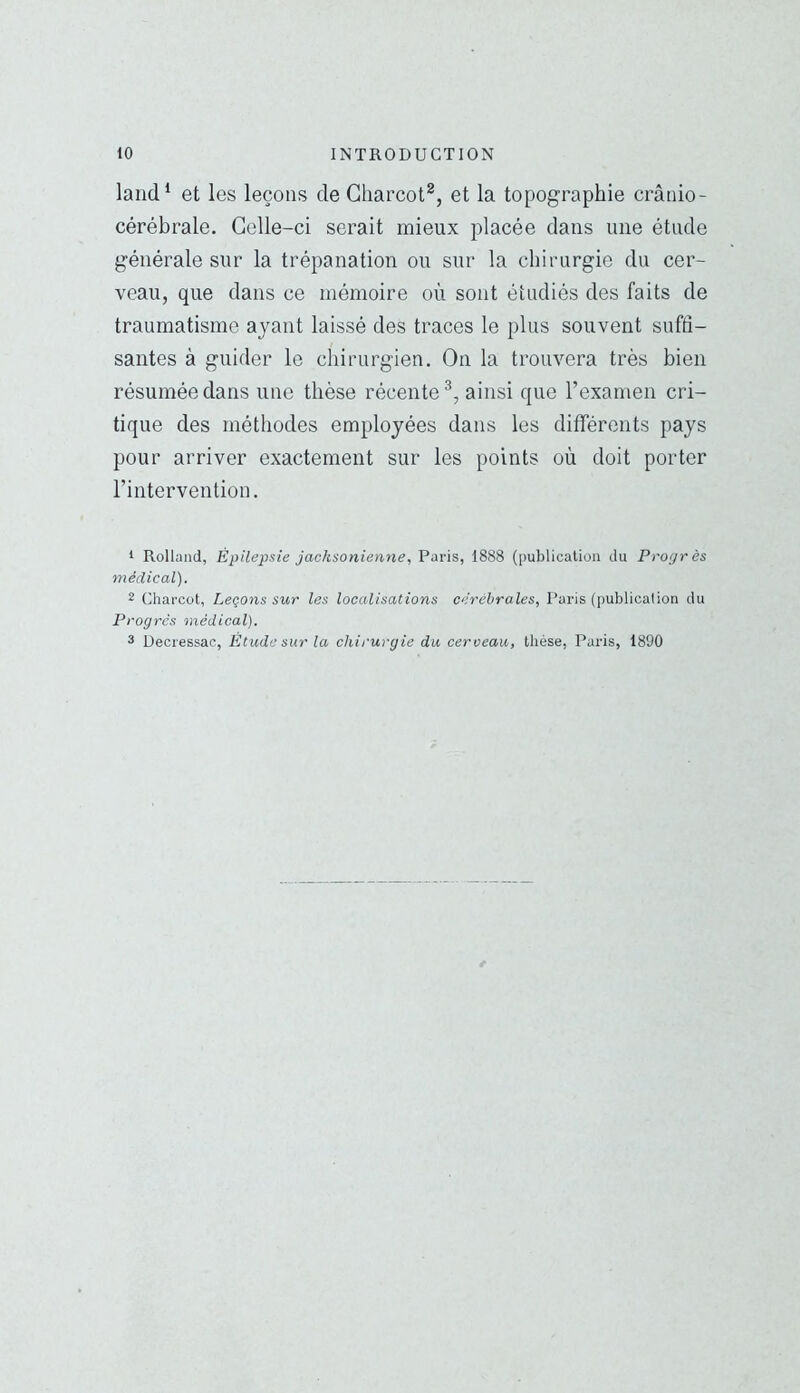 land^ et les leçons de Charcot^, et la topographie crânio- cérébrale. Celle-ci serait mieux placée dans une étude générale sur la trépanation ou sur la chirurgie du cer- veau, que dans ce mémoire où sont étudiés des faits de traumatisme ayant laissé des traces le plus souvent suffi- santes à guider le chirurgien. On la trouvera très bien résumée dans une thèse récente^, ainsi que l’examen cri- tique des méthodes employées dans les différents pays pour arriver exactement sur les points où doit porter l’intervention. 1 Rolland, Épilepsie jacksonienne, Paris, 1888 (publication du Progrès médical). 2 Charcot, Leçons sur les localisations cérébrales, Paris (publication du Progrès médical). 3 Uecressac, Étude sur la chirurgie du cerceau, thèse, Paris, 1890