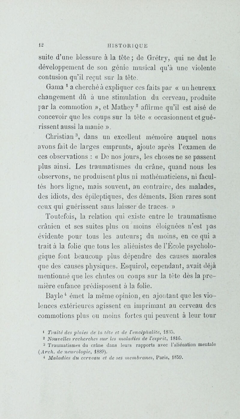 suite d’une blessure à la tête; de Grétry, qui ne dut le développement de son génie musical qu’à une violente contusion qu’il reçut sur la tête. Gaina ^ a cherché à expliquer ces faits par « un heureux changement dû à une stimulation du cerveau, produite par la commotion », et Mathey ^ affirme qu’il est aisé de concevoir que les coups sur la tête « occasionnent et gué- rissent aussi la manie ». Christian^, dans un excellent mémoire auquel nous avons fait de larges emprunts, ajoute après l’examen de ces observations : « De nos jours, les choses ne se passent plus ainsi. Les traumatismes du crâne, quand nous les observons, ne produisent plus ni mathématiciens, ni facul- tés hors ligne, mais souvent, au contraire, des malades, des idiots, des épileptiques, des déments. Bien rares sont ceux qui guérissent sans laisser de traces- » Toutefois, la relation qui existe entre le traumatisme crânien et ses suites plus ou moins éloignées n’est pas évidente pour tous les auteurs; du moins, en ce qui a trait à la folie que tous les aliénistes de l’Ecole psycholo- gique font beaucoup plus dépendre des causes morales que des causes physiques. Esquirol, cependant, avait déjà mentionné que les chutes ou coups sur la tête dès la pre- mière enfance prédisposent à la folie. Bayle ^ émet la même opinion, en ajoutant que les vio- lences extérieures agissent en imprimant au cerveau des commotions plus ou moins fortes qui peuvent à leur tour * Traité des plaies de la tête et de Vencéphalite, 1815. 2 Nouvelles recherches sur les maladies de l'esprit, 1816. 3 Traumatismes du crâne dans leurs rapports avec l'aliénation mentale (Arch. de neurologie, 1889). ^ Maladies du cerveau et de ses membranes, Paris, 1859.