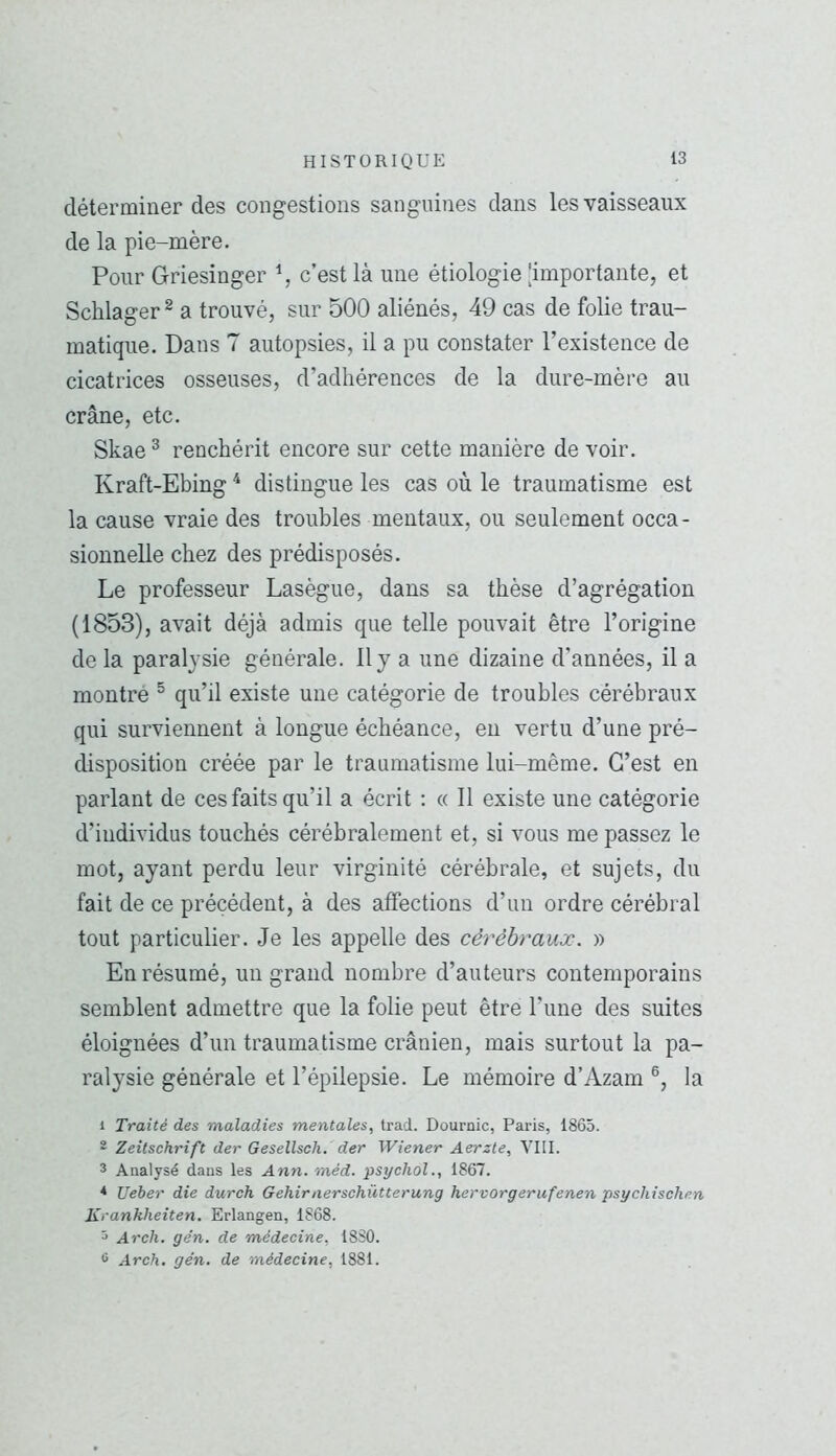 déterminer des congestions sanguines dans les vaisseaux de la pie-mère. Pour Griesinger % c’est là une étiologie [importante, et Schlager ^ a trouvé, sur 500 aliénés, 49 cas de folie trau- matique. Dans 7 autopsies, il a pu constater l’existence de cicatrices osseuses, d’adhérences de la dure-mère au crâne, etc. Skae ^ renchérit encore sur cette manière de voir. Kraft-Ebing ^ distingue les cas où le traumatisme est la cause vraie des troubles mentaux, ou seulement occa- sionnelle chez des prédisposés. Le professeur Lasègue, dans sa thèse d’agrégation (1853), avait déjà admis que telle pouvait être l’origine de la paralysie générale. Il y a une dizaine d’années, il a montré ^ qu’il existe une catégorie de troubles cérébraux qui surviennent à longue échéance, en vertu d’une pré- disposition créée par le traumatisme lui-même. C’est en parlant de ces faits qu’il a écrit ; « Il existe une catégorie d’individus touchés cérébralement et, si vous me passez le mot, ayant perdu leur virginité cérébrale, et sujets, du fait de ce précédent, à des affections d’un ordre cérébral tout particulier. Je les appelle des cérébraux. » En résumé, un grand nombre d’auteurs contemporains semblent admettre que la folie peut être l’une des suites éloignées d’un traumatisme crânien, mais surtout la pa- ralysie générale et l’épilepsie. Le mémoire d’Azam la 1 Traité des maladies mentales, trad. Dournic, Paris, 1865. 2 Zeitschrift der Gesellsch. der Wiener Aerzte, VIII. 3 Analysé dans les Ann. méd. psychol., 1867. ^ Ueber die dureh Gehirnerschütterung hervorgerufenen psychischen Kranhheiten. Erlangen, 1868. 5 Arch. gén. de médecine, 18S0. û Arch. gén. de médecine, 1881.