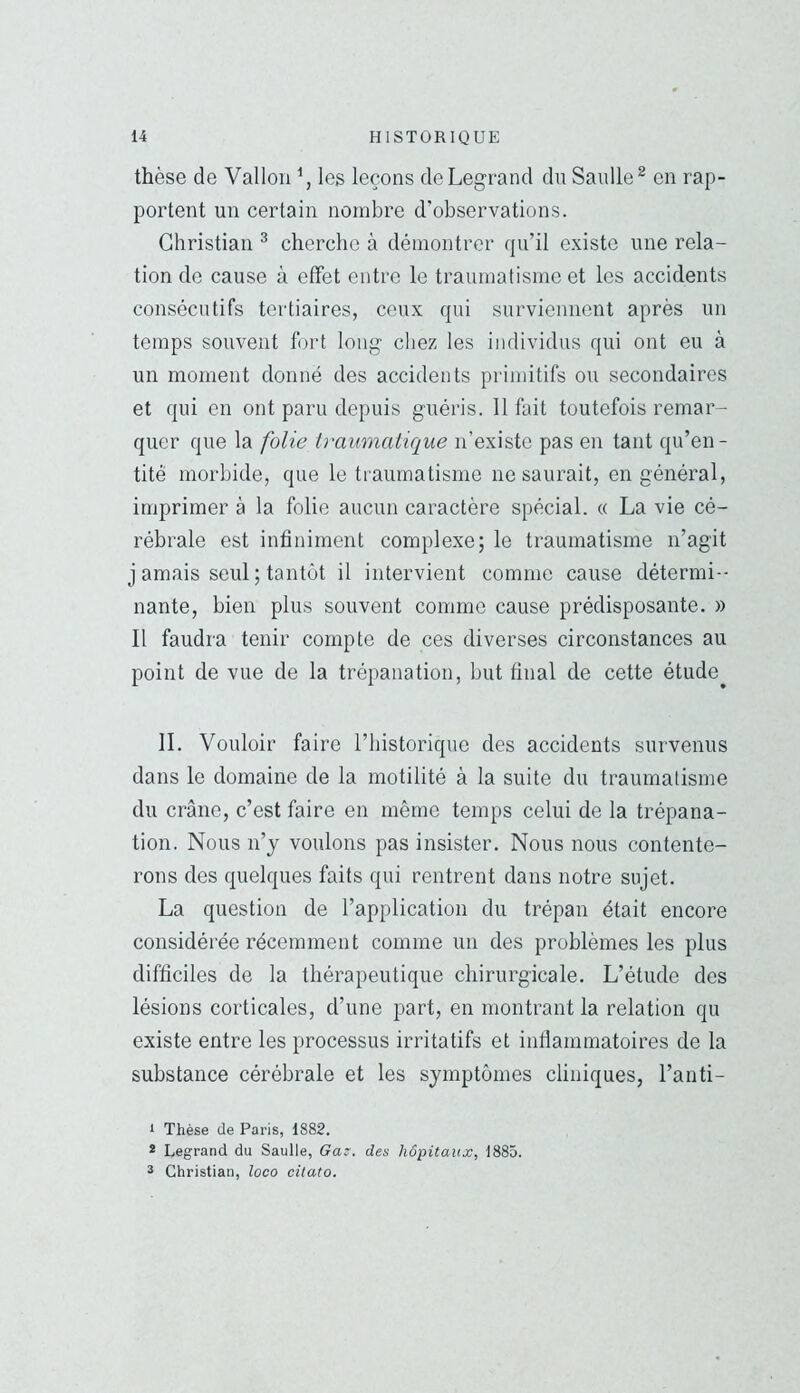 thèse de Vallon \ les leçons de Legrand du Saulle^ en rap- portent un certain nombre d’observations. Christian ^ cherche à démontrer qu’il existe une rela- tion de cause à effet entre le traumatisme et les accidents consécutifs tertiaires, ceux qui surviennent après un temps souvent fort long chez les individus qui ont eu à un moment donné des accidents primitifs ou secondaires et qui en ont paru depuis guéris. 11 fait toutefois remar- quer que la folie traumatique n’existe pas en tant qu’en- tité morbide, que le traumatisme ne saurait, en général, imprimer à la folie aucun caractère spécial. « La vie cé- rébrale est infiniment complexe; le traumatisme n’agit j amais seul ; tantôt il intervient comme cause détermi- nante, bien plus souvent comme cause prédisposante. » Il faudra tenir compte de ces diverses circonstances au point de vue de la trépanation, but final de cette étude^ IL Vouloir faire l’iiistorique des accidents survenus dans le domaine de la motilité à la suite du traumatisme du crâne, c’est faire en même temps celui de la trépana- tion. Nous n’y voulons pas insister. Nous nous contente- rons dos quelques faits qui rentrent dans notre sujet. La question de l’application du trépan était encore considérée récemment comme un des problèmes les plus difficiles de la thérapeutique chirurgicale. L’étude des lésions corticales, d’une part, en montrant la relation qu existe entre les processus irritatifs et inflammatoires de la substance cérébrale et les symptômes cliniques, l’anti- 1 Thèse de Paris, 1882. * Legrand du Saulle, (îa?. des hôpitaux, 1885. ® Christian, loco citato.