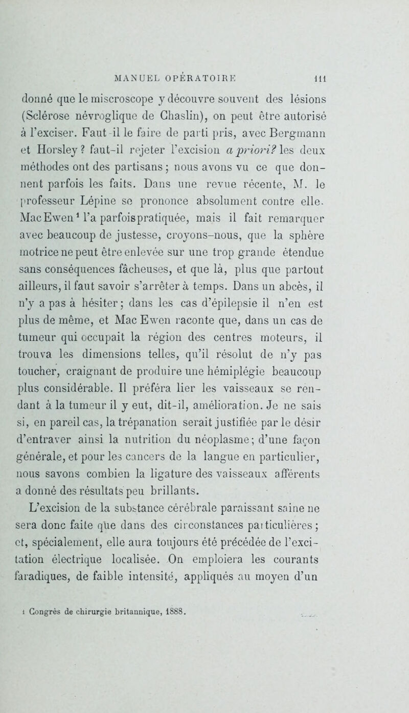 donné que le miscroscope y découvre souvent des lésions (Sclérose névroglique de Ghaslin), on peut être autorisé à l’exciser. Faut il le faire de parti pris, avec Bergmann et Horsley ? faut-il rejeter l’excision a prioj'i? les deux méthodes ont des partisans ; nous avons vu ce que don- nent parfois les faits. Dans une revue récente, M. le professeur Lépine se prononce absolument contre elle- Mac Ewen M’a parfois pratiquée, mais il fait remarquer avec beaucoup de justesse, croyons-nous, que la sphère motrice ne peut être enlevée sur une trop grande étendue sans conséquences fâcheuses, et que là, plus que partout ailleurs, il faut savoir s’arrêter à temps. Dans un abcès, il n’y a pas à hésiter ; dans les cas d’épilepsie il n’en est plus de même, et Mac Ewen raconte que, dans un cas de tumeur qui occupait la région des centres moteurs, il trouva les dimensions telles, qu’il résolut de n’y pas toucher, craignant de produire une hémiplégie beaucoup plus considérable. 11 préféra lier les vaisseaux se ren- dant à la tumeur il y eut, dit-il, amélioration. Je ne sais si, en pareil cas, la trépanation serait justifiée parle désir d’entraver ainsi la nutrition du néoplasme; d’une façon générale, et pour les cancers de la langue en particulier, nous savons combien la ligature des vaisseaux afférents a donné des résultats peu brillants. L’excision de la substance cérébrale paraissant saine ne sera donc faite que dans des circonstances particulières; et, spécialement, elle aura toujours été précédée de l’exci- tation électrique localisée. On emploiera les courants faradiques, de faible intensité, appliqués au moyen d’un 1 Congrès de chirurgie britannique, 1888.