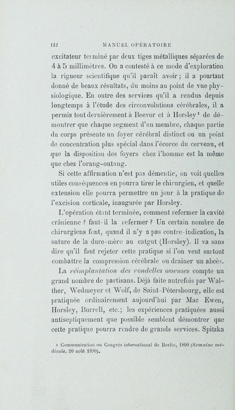 excitateur tei miné par deux tiges métalliques séparées de 4 à 5 millimètres. On a contesté à ce mode d’exploration la rigueur scientifique qu’il }>araît avoir ; il a pourtant donné de beaux résultats, du moins au point de vue phy- siologique. En outre des services qu’il a rendus depuis longtemps à l’étude des circonvolutions cérébrales, il a permis tout dernièrement à Beevor et à Horsley ^ de dé- montrer que chaque segment d’un membre, chaque partie du corps présente un foyer cérébral distinct ou un point de concentration plus spécial dans l’écorce du cerveau, et que la disposition des foyers chez l’homme est la même que chez l’orang-outang. Si cette affirmation n’est pas démentie, on voit quelles utiles conséquences en pourra tirer le chirurgien, et quelle extension elle pourra permettre un jour à la pratique do l’excision corticale, inaugurée par Horsley. L’opération étant terminée, comment refermer la cavité crânienne ? faut-il la lofermer? Un certain nombre de chirurgiens font, quand il n’y a pas contre-indication, la suture de la dure-mère au catgut (Horsley). 11 va sans dire qu’il faut rejeter cette pratique si l’on veut surtout combattre la compression cérébrale ou drainer un abcès. La rèimj)lanialion des rondelles osseuses compte un grand nombre de partisans. Déjà faite autrefois par Wal- ther, Wedmeyer et Wolf, de Saint-Pétersbourg, elle est pratiquée ordinairement aujourd’hui par Mac Ewen, Horsley, Burrell, etc.; les expériences pratiquées aussi antiseptiquement que possible semblent démontrer que cette pratique pourra rendre de grands services. Spitzka i Communication ou Congrès international de Berlin, 1890 (Semaine mé- dicale, 20 août 1890),